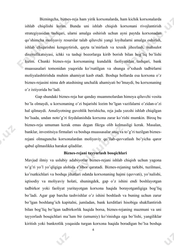 ri va boshqa jihatlari odatda korxonaning hajmi (quvvati), yo’nalishi, iqtisodiy va moliyaviy holati, shuningdek, gap o’z ishini endi boshlayotgan tadbirkor yoki faoliyat yuritayotgan korxona haqida borayotganligiga bog’liq bo’ladi. agar gap barcha tashvishlar o’z ishini boshlash va buning uchun zarur bo’lgan boshlang’ich kapitalni, jumladan, bank kerditlari hisobiga shakllantirish bilan bog’liq bo’lgan tadbirkorlik haqida borsa, biznes-rejaning mazmuni va uni tayyorlash bosqichlari ma’lum bir (umumiy) ko’rinishga ega bo’lishi, yangiliklar kiritish yoki bankrotlik yoqasida turgan korxona haqida boradigan bo’lsa boshqa ko’rinishga ega bo’ladi. shunday bo’lsada, har qanday biznes-rejada tanlangan biznes kontseptsiyasi ochib beriluvchi, taklif qilinayotgan mahsulot, ish yoki xizmatlarnig o’ziga xosligini tavsiflovchi, shuningdek, istiqbolda olinishi lozim bo’lgan foyda (daromad) va biznesni kengaytirish aks ettiriluvchi bo’limlar mavjud bo’ladi. xo’jalik amaliyotining dalolat berishicha, umuman rejalashtirish, va xususan biznesni rejalashtirish ikki bosqichda amalga oshiriladi. birinchi bosqichda biznes-rejaning loyiha varianti ishlab chiqilib, unda o’tgan yilda erishilgan natijalar tahlili va kelgusi yillar uchun o’z imkoniyatlarini baholash hisobiga dastlabki hisob-kitoblar …