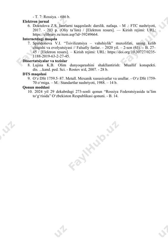 sh: darslik. nafaqa. - m .: ftc nashriyoti, 2017. - 203 p. (oliy ta’lim) / [elektron resurs]. — kirish rejimi: url: https://elibrary.ru/item.asp?id=39249664. internetdagi maqola 7. spiridonova v.i. “tsivilizatsiya – vahshiylik” muxolifati, uning kelib chiqishi va evolyutsiyasi // falsafiy fanlar. – 2020 yil. – 2-son (63). – b. 27–45 / [elektron resurs]. – kirish rejimi: url: https://doi.org/10.30727/0235-1188-2019-63-2-27-45. dissertatsiyalar va tezislar 8. lujina k.b. olim dunyoqarashini shakllantirish: muallif konspekti. dis. ...kand. ped. sci. - rostov n/d, 2007. - 28 b. dts maqolasi 9. oʻz dst 1759.5–87. metall. mexanik xususiyatlar va usullar. - oʻz dst 1759-70 o‘rniga. – m.: standartlar nashriyoti, 1988. – 14 b. qonun moddasi 10. 2024 yil 29 dekabrdagi 273-sonli qonun “rossiya federatsiyasida ta’lim to‘g‘risida” o‘zbekiston respublikasi qonuni. - b. 14.