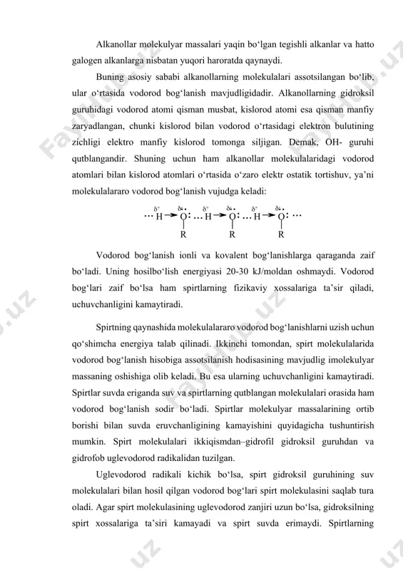 aqlab tura oladi. agar spirt molekulasining uglevodorod zanjiri uzun bo‘lsa, gidroksilning spirt xossalariga ta’siri kamayadi va spirt suvda erimaydi. spirtlarning molekulyar massasi ortib borishi bilan uglevodorod radikalining ta’siri oshib boradi. buning natijasida molekulyar massalari juda katta bo‘lgan alkanollarning fizikaviy xossalari tegishli alkanlarning xossalariga juda yaqin bo‘ladi (11-jadval). 11-jadval ba’zi alkanollarining fizikaviy doimiyliklari alkanol formulasi suyuqlanish harorati,oc qaynash harorati,oc metanol ch3oh -97,9 64,5 etanol ch3ch2oh -114,2 78,4 1-propanol ch3(ch2)2oh -127 97,2 1-butanol ch3(ch2)3oh -80 117,5 1-pentanol ch3(ch2)4oh -79 138 1-geksanol ch3(ch2)5oh -52 157 1-geptanol ch3(ch2)6oh -34 176,3 1-oktanol ch3(ch2)7oh -16 194,0 1-dodekanol ch3(ch2)11oh 26 259 екуляр содир бўлади. ини камайтиради. спиртлар сувда эриганда сув ва спиртларнинг қутбланган молекулалари орасида ҳам водород spirtlar molekulasidagi bog‘larning ayrim parametrlarini metil spirtining tuzilishi misolida keltiramiz. bog‘ uzunligi, ao valent burchagi c – h, 1,10 h – c – h, 109o o – h, 0,96 h – c – o, 110o c – o, 1,43 c …