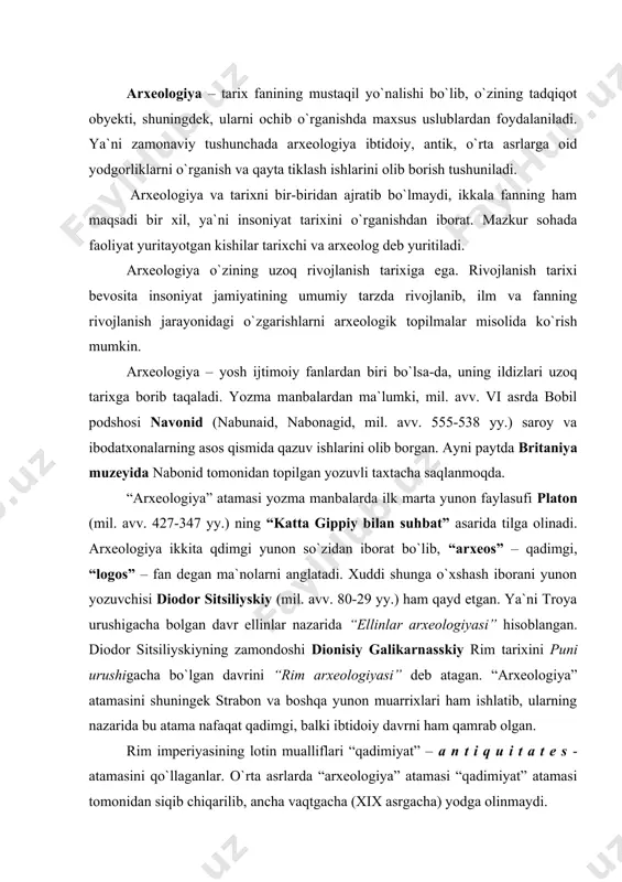 ham qamrab olgan. rim imperiyasining lotin mualliflari “qadimiyat” – a n t i q u i t a t e s - atamasini qo`llaganlar. o`rta asrlarda “arxeologiya” atamasi “qadimiyat” atamasi tomonidan siqib chiqarilib, ancha vaqtgacha (xix asrgacha) yodga olinmaydi. rim imperiyasida shuningdek “a n t i q u a r i e u s” – antikvariy, ya`ni qadimiyatga qiziquvchi atamasi ham qo`llanilgan. o`rta asrlarda antikvariylar jumlasiga turli qadimiy qo`lyozmalarni yig`uvchi kishilar kirgan bo`lsa, uyg`onish davriga kelib asosan klassik madaniyat namunalarini yig`uvchilarni, ya`ni antik davr madaniyatiga qiziquvchilarni shunday ataganlar. 1767 yilda gettingen universiteti prof. xristian gottlib geyni “arxeologiya” atamasiga “yunon va rimliklarning qadimgi san`ati arxeologiyasi” kursi bo`yicha ma`ruza o`qib, uni qaytadan muomalaga kiritadi. lekin bu yunonlarning “arxeologiya” ga bergan ta`riflari singari keng qamrovli bo`lmay, faqat klassik san`at yodgorliklarini ta`riflash va klassifikatsiya qilish bilan cheklangan. xix asr boshigacha qadimiyat bilan shug`ullanuvchilarni faqat antik madaniyat namunalari qiziqtirgan. shu davrdan boshlab arxeologiyaning yordamchi tarmoqlari …
