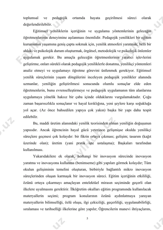 ğünde yansımasıdır. bu bağlamda yenilik süreci, bilimsel bir düşüncenin pratik kullanım aşamasına getirilmesi ve buna bağlı değişikliklerin toplumsal ve pedagojik ortamda hayata geçirilmesi süreci olarak değerlendirilebilir. eğitimsel yeniliklerin içeriğinin ve uygulama yöntemlerinin geleceğin öğretmenlerinin deneyimine aşılanması önemlidir. pedagojik yenilikleri bir eğitim kurumunun yaşamına geniş çapta sokmak için, yenilik atmosferi yaratmak, belli bir ahlaki ve psikolojik durum oluşturmak, örgütsel, metodolojik ve psikolojik önlemler uygulamak gerekir. bu amaçla geleceğin öğretmenlerinin yaratıcı işlevlerini geliştirme, onları sürekli olarak pedagojik yeniliklerle donatma, yenilikçi yöntemleri analiz etmeyi ve uygulamayı öğretme görevini üstlenmek gerekiyor. eğitimsel yenilik süreçlerinin yaşam döngülerini inceleyen pedagojik yenilikler alanında uzmanlar, yeniliğin geliştirilmesi sonucunda olumlu sonuçlar elde eden öğretmenlerin, bunu evrenselleştirmeye ve pedagojik uygulamanın tüm alanlarına uygulamaya yönelik haksız bir çaba içinde olduklarını vurgulamaktadır. çoğu zaman başarısızlıkla sonuçlanır ve hayal kırıklığına, yeni şeylere karşı soğukluğa yol açar. (az önce bahsedilen yapıya çok yakın) başka bir yapı daha tespit edilebilir. bu, maddi üretim alanındaki yenilik …