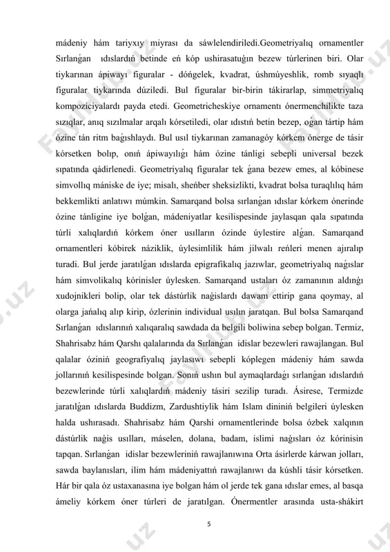 turaqlılıq hám bekkemlikti anlatıwı múmkin. samarqand bolsa sırlanǵan ıdıslar kórkem ónerinde ózine tánligine iye bolǵan, mádeniyatlar kesilispesinde jaylasqan qala sıpatında túrli xalıqlardıń kórkem óner usılların ózinde úylestire alǵan. samarqand ornamentleri kóbirek náziklik, úylesimlilik hám jilwalı reńleri menen ajıralıp turadi. bul jerde jaratılǵan ıdıslarda epigrafikalıq jazıwlar, geometriyalıq naǵıslar hám simvolikalıq kórinisler úylesken. samarqand ustaları óz zamanının aldınģı xudojnikleri bolip, olar tek dástúrlik naģislardı dawam ettirip gana qoymay, al olarga jańalıq alıp kirip, ózlerinin individual usılın jaratqan. bul bolsa samarqand sırlanǵan ıdıslarınıń xalıqaralıq sawdada da belgili boliwina sebep bolgan. termiz, shahrisabz hám qarshı qalalarında da sırlanǵan idislar bezewleri rawajlangan. bul qalalar óziniń geografiyalıq jaylasıwı sebepli kóplegen mádeniy hám sawda jollarınıń kesilispesinde bolgan. sonıń ushın bul aymaqlardaǵı sırlanǵan ıdıslardıń bezewlerinde túrli xalıqlardıń mádeniy tásiri sezilip turadı. ásirese, termizde jaratılǵan ıdıslarda buddizm, zardushtiylik hám islam dininiń belgileri úylesken halda ushırasadı. shahrisabz hám qarshi ornamentlerinde bolsa ózbek xalqının dástúrlik naģis usılları, máselen, dolana, badam, islimi …