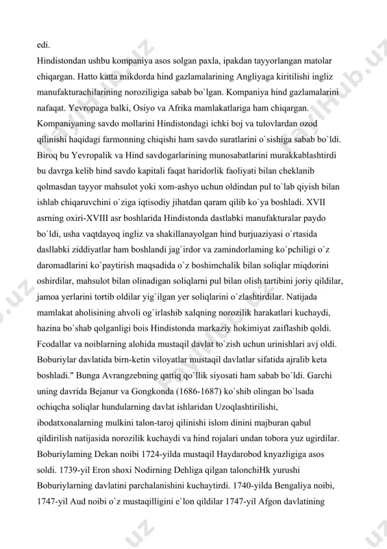 yotgan bu angliyaning 1600 yilda asos solingan "ost hindiston" kompaniyasi edi. qirolicha yelezavetaning maxsus yorlig`i bilan mazkur kompaniya yaxshi umid burinidan sharqda joy lash gan mamlakatlar bilan bo`ladigan savdoga o`z manapoliyasini o`rnatgan edi. xviii asrga kelib "ost-hindiston" savdo kompaniyasi bombey, madras va kalkuttada mustahkam faktoriyalarga asos solgan edi. hindistondan ushbu kompaniya asos solgan paxla, ipakdan tayyorlangan matolar chiqargan. hatto katta mikdorda hind gazlamalarining angliyaga kiritilishi ingliz manufakturachilarining noroziligiga sabab bo`lgan. kompaniya hind gazlamalarini nafaqat. yevropaga balki, osiyo va afrika mamlakatlariga ham chiqargan. kompaniyaning savdo mollarini hindistondagi ichki boj va tulovlardan ozod qilinishi haqidagi farmonning chiqishi ham savdo suratlarini o`sishiga sabab bo`ldi. biroq bu yevropalik va hind savdogarlarining munosabatlarini murakkablashtirdi bu davrga kelib hind savdo kapitali faqat haridorlik faoliyati bilan cheklanib qolmasdan tayyor mahsulot yoki xom-ashyo uchun oldindan pul to`lab qiyish bilan ishlab chiqaruvchini o`ziga iqtisodiy jihatdan qaram qilib ko`ya boshladi. xvii asrning oxiri-xviii asr boshlarida hindistonda dastlabki manufakturalar paydo bo`ldi, …