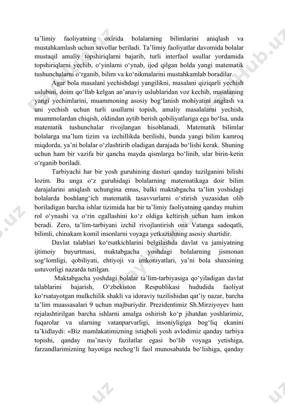 miqdor (kattalik) haqida tasavvurlar hosil qilinadi; - son va sanoq haqida bilimlar berilib, birinchi va ikkinchi o‘nlik ichida miqdoriy munosabatlar haqida tushunchalar hosil qilinadi. ta’limiy faoliyatlar mavzusi, maqsad-vazifalari, kutilayotgan natijalar, kerakli jihozlar, ta’limiy faoliyatning borishi to‘liq yoziladi. ta’limiy faoliyatlar davomida mavzular bolalarga sodda holda tushuntirilib, amaliy ishlar va turli 8 interfaol o‘yinlar yordamida mustahkamlanadi. har bir ta’limiy faoliyatning oxirida bolalarning bilimlarini aniqlash va mustahkamlash uchun savollar beriladi. ta’limiy faoliyatlar davomida bolalar mustaqil amaliy topshiriqlarni bajarib, turli interfaol usullar yordamida topshiriqlarni yechib, o‘yinlarni o‘ynab, ijod qilgan holda yangi matematik tushunchalarni o‘rganib, bilim va ko‘nikmalarini mustahkamlab boradilar. agar bola masalani yechishdagi yangilikni, masalani qiziqarli yechish uslubini, doim qo‘llab kelgan an’anaviy uslublaridan voz kechib, masalaning yangi yechimlarini, muammoning asosiy bog‘lanish mohiyatini anglash va uni yechish uchun turli usullarni topish, amaliy masalalarni yechish, muammolardan chiqish, oldindan aytib berish qobiliyatlariga ega bo‘lsa, unda matematik tushunchalar rivojlangan hisoblanadi. matematik bilimlar bolalarga ma’lum tizim va izchillikda berilishi, …