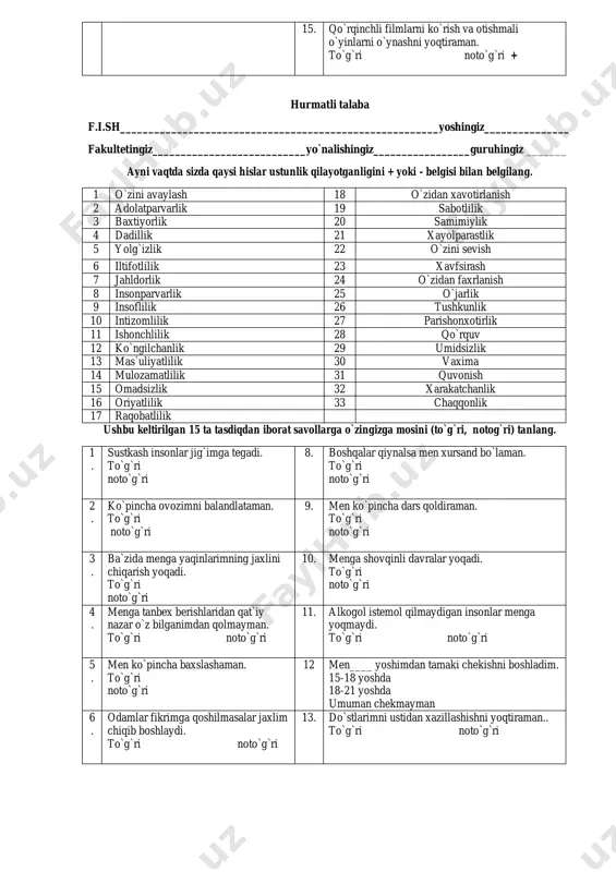 iz? 1-2 soat 3-5 soat 6 va undan ko`p ________umuman o’ynamayman_________________________ 15. qo`rqinchli filmlarni ko`rish va otishmali o`yinlarni o`ynashni yoqtiraman. to`g`ri noto`g`ri + hurmatli talaba f.i.sh________________________________________________________yoshingiz_______________ fakultetingiz___________________________yo`nalishingiz_________________guruhingiz _______ ayni vaqtda sizda qaysi hislar ustunlik qilayotganligini + yoki - belgisi bilan belgilang. 1 o`zini avaylash 18 o`zidan xavotirlanish 2 adolatparvarlik 19 sabotlilik 3 baxtiyorlik 20 samimiylik 4 dadillik 21 xayolparastlik 5 yolg`izlik 22 o`zini sevish 6 iltifotlilik 23 xavfsirash 7 jahldorlik 24 o`zidan faxrlanish 8 insonparvarlik 25 o`jarlik 9 insoflilik 26 tushkunlik 10 intizomlilik 27 parishonxotirlik 11 ishonchlilik 28 qo`rquv 12 ko`ngilchanlik 29 umidsizlik 13 mas`uliyatlilik 30 vaxima 14 mulozamatlilik 31 quvonish 15 omadsizlik 32 xarakatchanlik 16 oriyatlilik 33 chaqqonlik 17 raqobatlilik ushbu keltirilgan 15 ta tasdiqdan iborat savollarga o`zingizga mosini (to`g`ri, notog`ri) tanlang. 1 . sustkash insonlar jig`imga tegadi. to`g`ri noto`g`ri 8. boshqalar qiynalsa men xursand bo`laman. to`g`ri noto`g`ri 2 . ko`pincha ovozimni balandlataman. to`g`ri noto`g`ri 9. men ko`pincha dars …