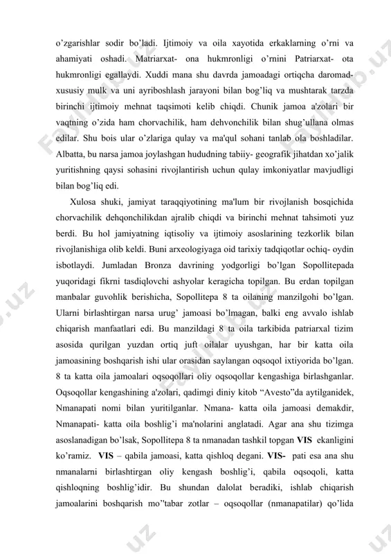 in isbotlaydi. jumladan bronza davrining yodgorligi bo’lgan sopollitеpada yuqoridagi fikrni tasdiqlovchi ashyolar kеragicha topilgan. bu еrdan topilgan manbalar guvohlik bеrishicha, sopollitеpa 8 ta oilaning manzilgohi bo’lgan. ularni birlashtirgan narsa urug’ jamoasi bo’lmagan, balki eng avvalo ishlab chiqarish manfaatlari edi. bu manzildagi 8 ta oila tarkibida patriarxal tizim asosida qurilgan yuzdan ortiq juft oilalar uyushgan, har bir katta oila jamoasining boshqarish ishi ular orasidan saylangan oqsoqol ixtiyorida bo’lgan. 8 ta katta oila jamoalari oqsoqollari oliy oqsoqollar kеngashiga birlashganlar. oqsoqollar kеngashining a'zolari, qadimgi diniy kitob “avеsto”da aytilganidеk, nmanapati nomi bilan yuritilganlar. nmana- katta oila jamoasi dеmakdir, nmanapati- katta oila boshlig’i ma'nolarini anglatadi. agar ana shu tizimga asoslanadigan bo’lsak, sopollitеpa 8 ta nmanadan tashkil topgan vis ekanligini ko’ramiz. vis – qabila jamoasi, katta qishloq dеgani. vis- pati esa ana shu nmanalarni birlashtirgan oliy kеngash boshlig’i, qabila oqsoqoli, katta qishloqning boshlig’idir. bu shundan dalolat bеradiki, ishlab chiqarish jamoalarini boshqarish mo’'tabar zotlar – oqsoqollar (nmanapatilar) …