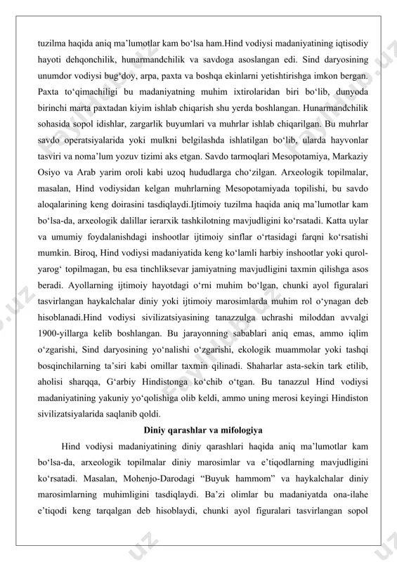 ng tanazzulga uchrashi miloddan avvalgi 1900-yillarga kelib boshlangan. bu jarayonning sabablari aniq emas, ammo iqlim o‘zgarishi, sind daryosining yo‘nalishi o‘zgarishi, ekologik muammolar yoki tashqi bosqinchilarning ta’siri kabi omillar taxmin qilinadi. shaharlar asta-sekin tark etilib, aholisi sharqqa, g‘arbiy hindistonga ko‘chib o‘tgan. bu tanazzul hind vodiysi madaniyatining yakuniy yo‘qolishiga olib keldi, ammo uning merosi keyingi hindiston sivilizatsiyalarida saqlanib qoldi. diniy qarashlar va mifologiya hind vodiysi madaniyatining diniy qarashlari haqida aniq ma’lumotlar kam bo‘lsa-da, arxeologik topilmalar diniy marosimlar va e’tiqodlarning mavjudligini ko‘rsatadi. masalan, mohenjo-darodagi “buyuk hammom” va haykalchalar diniy marosimlarning muhimligini tasdiqlaydi. ba’zi olimlar bu madaniyatda ona-ilahe e’tiqodi keng tarqalgan deb hisoblaydi, chunki ayol figuralari tasvirlangan sopol haykalchalar ko‘p uchraydi. shuningdek, muhrlarda tasvirlangan hayvonlar, masalan, buqa yoki ulkan hayvonlar, diniy ramziylikka ega bo‘lishi mumkin edi.miloddan avvalgi ii ming yillikda hindiston yarim oroliga ariylar deb atalgan ko‘chmanchi xalqlarning kelishi bilan diniy qarashlar tubdan o‘zgardi. ariylar o‘zlarining diniy matnlari – vedalarni olib kelishdi. vedalar, xususan, …