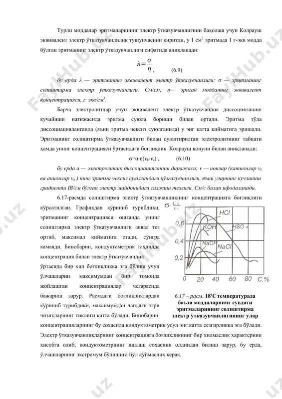 ажасига кўра кучли ва кучсиз электролитлар бўлади. кучли электролитлар деярли батамом ионларга диссоциацияланган бўлади, кучсиз электролитларнинг эритмаларида эса маълум миқдорда диссоциацияланмаган молекулалар ҳам бўлади. турли моддалар эритмаларининг электр ўтказувчанлигини баҳолаш учун колрауш эквивалент электр ўтказувчанлилик тушунчасини киритди, у 1 см3 эритмада 1 г-экв модда бўлган эритманинг электр ўтказувчанлиги сифатида аниқланади: , (6.9) бу ерда λ — эритманинг эквивалент электр ўтказувчанлиги; σ — эритманинг солиштирма электр ўтказувчанлиги. см/см; η— эриган модданинг эквивалент концентрацияси, г∙ экв/см3. барча электролитлар учун эквивалент электр ўтказувчанлик диссоцияланиш кучайиши натижасида эритма суюла бориши билан ортади. эритма тўла диссоциацияланганда (яъни эритма чексиз суюлганида) у энг катта қийматига эришади. эритманинг солиштирма ўтказувчанлиги билан суюлтирилган электролитнинг табиати ҳамда унинг концентрацияси ўртасидаги боғлиқлик колрауш қонуни билан аниқланади: σ=α∙η(vk-va) , (6.10) бу ерда а — электролитик диссоциацияланиш даражаси; v — ионлар (катионлар vk ва анионлар vа ) нинг эритма чексиз суюлгандаги қўзғалувчанлиги, яъни уларнинг кучланиш градиенти ib/см бўлган электр майдонидаги силжиш тезлиги, …