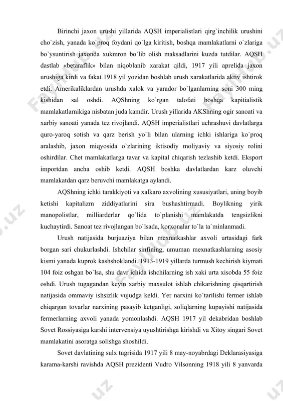 i yanada kuprok kashshoklandi. 1913-1919 yillarda turmush kechirish kiymati 104 foiz oshgan bo`lsa, shu davr ichida ishchilarning ish xaki urta xisobda 55 foiz oshdi. urush tugagandan keyin xarbiy maxsulot ishlab chikarishning qisqartirish natijasida ommaviy ishsizlik vujudga keldi. yer narxini ko`tarilishi fermer ishlab chiqargan tovarlar narxining pasayib ketganligi, soliqlarning kupayishi natijasida fermerlarning axvoli yanada yomonlashdi. aqsh 1917 yil dekabridan boshlab sovet rossiyasiga karshi intervensiya uyushtirishga kirishdi va xitoy singari sovet mamlakatini asoratga solishga shoshildi. sovet davlatining sulx tugrisida 1917 yili 8 may-noyabrdagi deklarasiyasiga karama-karshi ravishda aqsh prezidenti vudro vilsonning 1918 yili 8 yanvarda kongressga yozgan maktubida germaniya bilan tuzilgan shartnomalari xakidagi takliflari «14 modda» bayon qilindi. bu «14 modda» va unga berilgan izoxlar sovet rossiyasini bo`lib yuborish va burjua pomeshchiklar tartibini tiklash programmasi edi. 1918 yil aprelida aqsh kurolli kuchlari angliya, fransiya, italiya qo`shinlari bilan murmansk va arxangelsk orkali sovet respublikasiga bostirib kirdilar va qurolli intervensiya boshladilar. 1918 yil avgustida general …