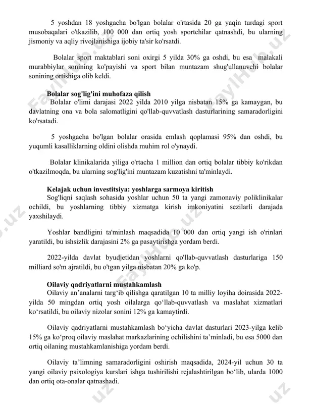 obaqalari o'tkazilib, 100 000 dan ortiq yosh sportchilar qatnashdi, bu ularning jismoniy va aqliy rivojlanishiga ijobiy ta'sir ko'rsatdi. bolalar sport maktablari soni oxirgi 5 yilda 30% ga oshdi, bu esa malakali murabbiylar sonining ko'payishi va sport bilan muntazam shug'ullanuvchi bolalar sonining ortishiga olib keldi. bolalar sog'lig'ini muhofaza qilish bolalar o'limi darajasi 2022 yilda 2010 yilga nisbatan 15% ga kamaygan, bu davlatning ona va bola salomatligini qo'llab-quvvatlash dasturlarining samaradorligini ko'rsatadi. 5 yoshgacha bo'lgan bolalar orasida emlash qoplamasi 95% dan oshdi, bu yuqumli kasalliklarning oldini olishda muhim rol o'ynaydi. bolalar klinikalarida yiliga o'rtacha 1 million dan ortiq bolalar tibbiy ko'rikdan o'tkazilmoqda, bu ularning sog'lig'ini muntazam kuzatishni ta'minlaydi. kelajak uchun investitsiya: yoshlarga sarmoya kiritish sog'liqni saqlash sohasida yoshlar uchun 50 ta yangi zamonaviy poliklinikalar ochildi, bu yoshlarning tibbiy xizmatga kirish imkoniyatini sezilarli darajada yaxshilaydi. yoshlar bandligini ta'minlash maqsadida 10 000 dan ortiq yangi ish o'rinlari yaratildi, bu ishsizlik darajasini 2% ga pasaytirishga yordam …