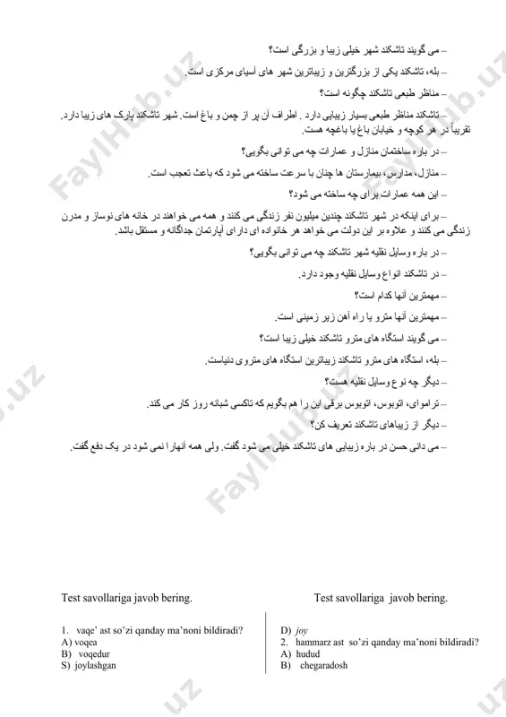 نیاست. شهر بخارا یکی از قدیمترین شهرهای دنیاست. مهمترین وسایل نقلیه تاسکند مترو است. بهترین دوستانم احمد است. بزرگترین ما ۲۰ سال دارد. قشنگ ترین آنها شهر تاشکند است. 3- topshiriq. gaplarni fors tiliga tarjima qiling. toskent markaziy osiyoning eng katta shaharlaridan biridir. toshkent shahrida ko‘pgina istirohat bog‘lari, bog‘lar bor. anhor toshkent shahrini kesib o‘tadi va uning chiroyiga chiroy qo‘shadi. toshkent shahrining markazida ko‘chalari keng, baland va chiroyli binolar, keng maydonlar mavjud. toshkent shahrida ikki milliondan ortiq kishi yashaydi. turli transport vositalari toshkent shahri aholisi ixtiyoridadir. ularning asosiysi metrodir. 4- topshiriq. eshiting va gapirib bering. گفتگو – احمد، تو تاشکند رفته ای؟ – بله، من تا کنون چند دفعه به تاشکند رفته ام. – می گویند تاشکند شهر خیلی زیبا و بزرگی است؟ – بله، تاشکند یکی از بزرگترین و زیباترین شهر های آسیای مرکزی است. – مناظر طبعی تاشکند چگونه است؟ – تاشکند مناظر طبعی بسیار زیبایی دارد . …