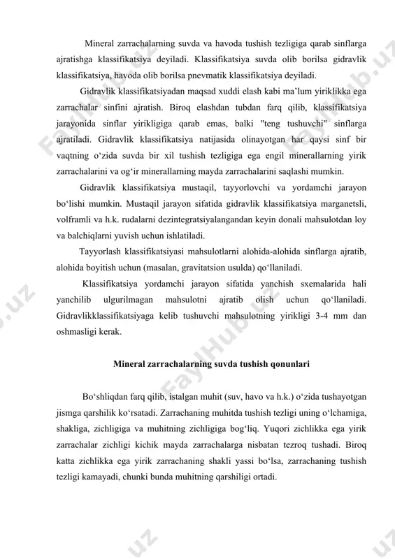 di, chunki bunda muhitning qarshiligi ortadi. muhit qarshiligi 2 turga bo‘linadi: dinamik qarshilik va qovushqoqliq. gidravlik klassifikatsiyada tushish tezligiga ikkala qarshilik ham ta’sir qiladi, lekin ularning ta’sir darajasi turli xil zarrachalar uchun bir xil emas. yirik zarrachalar katta tezlik bilan tushayotganda suvning turbulent oqimiga xos dinamik qarshilik ustunlik qiladi. bu holda zarrachaning past bosimli zonasi hosil bo‘ladi va uyurma oqim hosil bo‘lishiga olib keladi. dastlabki vaqtda mineral zarrachalar gravitatsion kuch ta’sirida muhitda tezlanish bilan tushadi. tezlik ortib borishi bilan muhitning qarshiligi ortadi va juda qisqa vaqt ichida harakatdagi gravitatsion kuchga tenglashadi. shu paytdan boshlab, zarracha doimiy tezlik bilan harakatlanadi va bu tezlik berilgan zarrachaning oxirgi tushish tezligi deyiladi. nazariy jihatdan amaldagi sharoitda zarrachaning oxirgi tushish tezligini aniqlash qiyin, chunki tushishda juda ko‘p sonli zarrachalar ishtirok etib, ularning o‘zaro bir-biriga ta’sirini hisoblash mumkin emas. amalda zarrachaning oxirgi tushish tezligiga erishish vaqti juda kam (masalan, 1mm diametrga ega shar shaklidagi zarrachaning tushish …