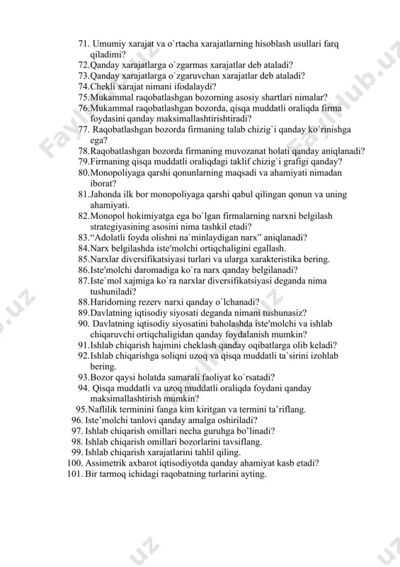 di? 64. firmalar qanday mezonlar bo`yicha turkumlanadi? 65. mulkchilik shakli bo`yicha firmalarning qanday turlarini bilasiz? 66. xususiy mulk egaligidagi firmalarning qanday afzallik va nuqsonlari mavjud? 67. firmalarning qisqa va uzoq muddatli oraliqdagi faoliyati nimalar bilan xarakterlanadi? 68. firmaning ichki va tashqi xarajatlarini izohlab bering. 69. ishlab chiqarish xarajatlari grafikda qanday tasvirlanadi? 70. o`zgarmas va o`zgaruvchan xarajatlar qanday farqlanadi? 71. umumiy xarajat va o`rtacha xarajatlarning hisoblash usullari farq qiladimi? 72. qanday xarajatlarga o`zgarmas xarajatlar deb ataladi? 73. qanday xarajatlarga o`zgaruvchan xarajatlar deb ataladi? 74. chekli xarajat nimani ifodalaydi? 75. mukammal raqobatlashgan bozorning asosiy shartlari nimalar? 76. mukammal raqobatlashgan bozorda, qisqa muddatli oraliqda firma foydasini qanday maksimallashtirishtiradi? 77. raqobatlashgan bozorda firmaning talab chizig`i qanday ko`rinishga ega? 78. raqobatlashgan bozorda firmaning muvozanat holati qanday aniqlanadi? 79. firmaning qisqa muddatli oraliqdagi taklif chizig`i grafigi qanday? 80. monopoliyaga qarshi qonunlarning maqsadi va ahamiyati nimadan iborat? 81. jahonda ilk bor monopoliyaga qarshi qabul qilingan qonun va …