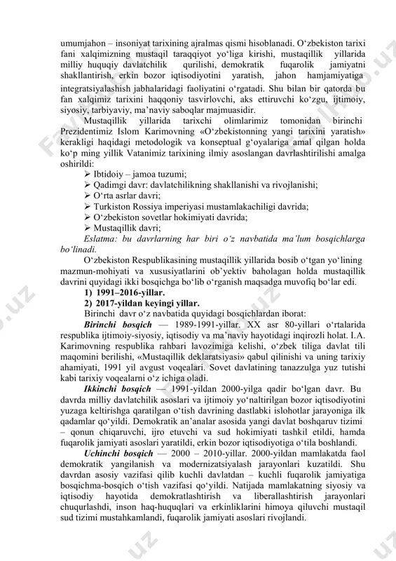 texnologiya, 2014. 12. ўзбекистон республикаси президентининг фармони. ўзбекистон республикасини янада ривожлантириш бўйича ҳаракатлар стратегияси тўғрисида g‘расмий нашрg‘ ўзбекистон республикасини адлия вазирлиги. – т.: адолат, 2018. 13. ўзбекистон республикаси президенти шавкат мирзиёевнинг буюк ғалабанинг 75 йиллиги ҳамда хотира ва қадрлаш кунига бағишланган тантанали маросимдаги нутқи g‘g‘ янги ўзбекистон газетаси. № 80. 2020 йил 10 май. 1. o‘zbekiston tarixini davrlashtirish masalasi. o‘zbekiston tarixi umumjahon – insoniyat tarixining ajralmas qismi hisoblanadi. o‘zbekiston tarixi fani xalqimizning mustaqil taraqqiyot yo‘liga kirishi, mustaqillik yillarida milliy huquqiy davlatchilik qurilishi, demokratik fuqarolik jamiyatni shakllantirish, erkin bozor iqtisodiyotini yaratish, jahon hamjamiyatiga integratsiyalashish jabhalaridagi faoliyatini o‘rgatadi. shu bilan bir qatorda bu fan xalqimiz tarixini haqqoniy tasvirlovchi, aks ettiruvchi ko‘zgu, ijtimoiy, siyosiy, tarbiyaviy, ma’naviy saboqlar majmuasidir. mustaqillik yillarida tarixchi olimlarimiz tomonidan birinchi prezidentimiz islom karimovning «o‘zbekistonning yangi tarixini yaratish» kerakligi haqidagi metodologik va konseptual g‘oyalariga amal qilgan holda ko‘p ming yillik vatanimiz tarixining ilmiy asoslangan davrlashtirilishi amalga oshirildi:  ibtidoiy – …