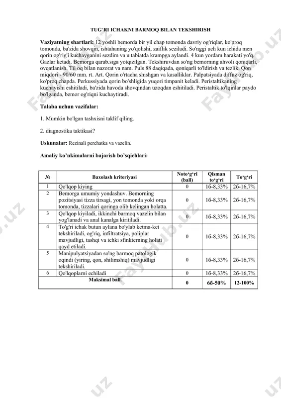 i sezdim va u tabiatda krampga aylandi. 4 kun yordam harakati yo'q. gazlar ketadi. bemorga qarab.siga yotqizilgan. tekshiruvdan so'ng bemorning ahvoli qoniqarli, ovqatlanish. til oq bilan nazorat va nam. puls 88 daqiqada, qoniqarli to'ldirish va tezlik. qon miqdori - 90/60 mm. rt. art. qorin o'rtacha shishgan va kasalliklar. palpatsiyada diffuz og'riq, ko'proq chapda. perkussiyada qorin bo'shligida yuqori timpanit keladi. peristaltikaning kuchayishi eshitiladi, ba'zida havoda shovqindan uzoqdan eshitiladi. peristaltik to'lqinlar paydo bo'lganda, bemor og'riqni kuchaytiradi. talaba uchun vazifalar: 1. mumkin bo'lgan tashxisni taklif qiling. 2. diagnostika taktikasi? uskunalar: rezinali perchatka va vazelin. amaliy ko’nkimalarni bajarish bo’sqichlari: № baxolash kriteriyasi noto‘g‘ri (ball) qisman to‘g‘ri to‘g‘ri 1 qo'lqop kiying 0 1б-8,33% 2б-16,7% 2 bemorga umumiy yondashuv. bemorning pozitsiyasi tizza tirsagi, yon tomonda yoki orqa tomonda, tizzalari qoringa olib kelingan holatta. 0 1б-8,33% 2б-16,7% 3 qo'lqop kiyiladi, ikkinchi barmoq vazelin bilan yog'lanadi va anal kanalga kiritiladi. 0 1б-8,33% 2б-16,7% 4 to'g'ri ichak butun aylana …