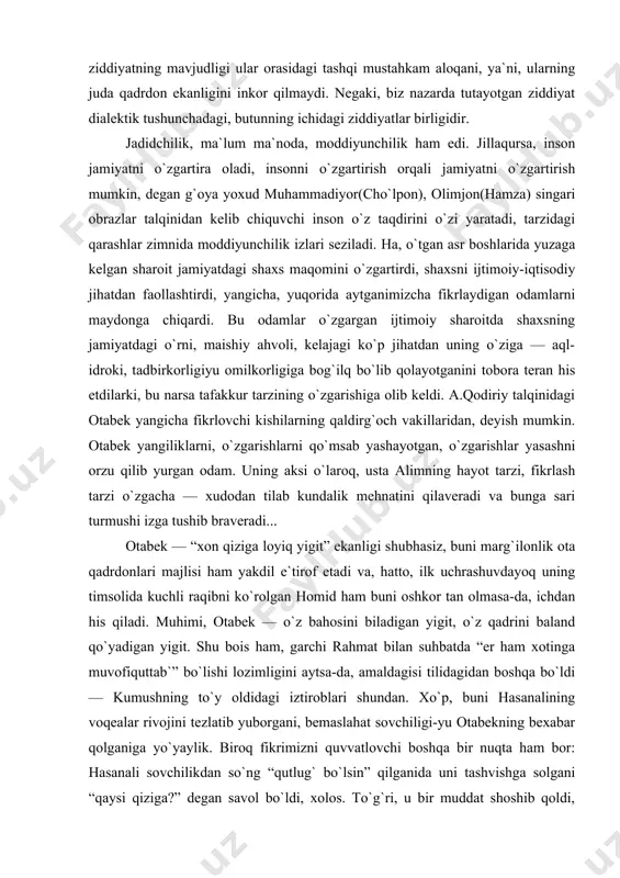 ngi davr kishisi sifatida taqdim etilgan otabek bilan eskicha tipdagi odam — usta alim bir-biriga zid qo`yilgan. albatta, ichki ziddiyatning mavjudligi ular orasidagi tashqi mustahkam aloqani, ya`ni, ularning juda qadrdon ekanligini inkor qilmaydi. negaki, biz nazarda tutayotgan ziddiyat dialektik tushunchadagi, butunning ichidagi ziddiyatlar birligidir. jadidchilik, ma`lum ma`noda, moddiyunchilik ham edi. jillaqursa, inson jamiyatni o`zgartira oladi, insonni o`zgartirish orqali jamiyatni o`zgartirish mumkin, degan g`oya yoxud muhammadiyor(cho`lpon), olimjon(hamza) singari obrazlar talqinidan kelib chiquvchi inson o`z taqdirini o`zi yaratadi, tarzidagi qarashlar zimnida moddiyunchilik izlari seziladi. ha, o`tgan asr boshlarida yuzaga kelgan sharoit jamiyatdagi shaxs maqomini o`zgartirdi, shaxsni ijtimoiy-iqtisodiy jihatdan faollashtirdi, yangicha, yuqorida aytganimizcha fikrlaydigan odamlarni maydonga chiqardi. bu odamlar o`zgargan ijtimoiy sharoitda shaxsning jamiyatdagi o`rni, maishiy ahvoli, kelajagi ko`p jihatdan uning o`ziga — aql-idroki, tadbirkorligiyu omilkorligiga bog`ilq bo`lib qolayotganini tobora teran his etdilarki, bu narsa tafakkur tarzining o`zgarishiga olib keldi. a.qodiriy talqinidagi otabek yangicha fikrlovchi kishilarning qaldirg`och vakillaridan, deyish mumkin. otabek yangiliklarni, o`zgarishlarni …