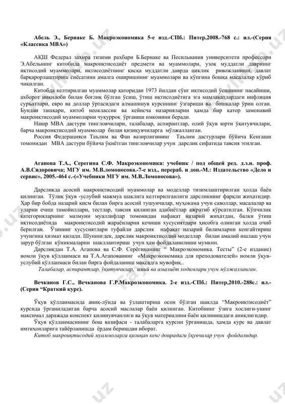 ўрсатилган. кўпчилик категорияларнинг мазмуни муаллифлар томонидан нафақат назарий жиҳатдан, балки ўтиш иқтисодиётида макроиқтисодий жараёнларни кечиши хусусиятлари ҳисобга олинган ҳолда очиб берилган. ўзининг хусусиятлари туфайли дарслик нафақат назарий билимларни кенгайтириш учунгина хизмат қилади. шунингдек, дарслик макроиқтисодий моделлар билан амалий ишлаш учун зарур бўлган кўникмаларни шакллантириш учун ҳам фойдаланилиши мумкин. дарсликдан т.а. агапова ва с.ф. серёгинанинг “ макроэкономика. тесты” (2-е издание) номли ўқув қўлланмаси ва т.а.агапованинг «макроэкономика для преподователей» номли ўқув-услубий қўлланмаси билан бирга фойдаланиш мақсадга мувофиқ.. талабалар, аспирантлар, ўқитувчилар, имий ва амалиёт ходимлари учун мўлжалланган. вечканов г.с., вечканова г.р.макроэкономика. 2-е изд.-спб.: питер,2010.-288с.: ил.-(серия “краткий курс). ўқув қўлланмасида аниқ-лўнда ва ўзлаштириш осон бўлган шаклда “макроиқтисодиёт” курсида ўрганиладиган барча асосий маслалар баён қилинган. китобнинг ўзига хослиги-унинг максимал даражада конспект қилинувчанлиги ва ўқув материалини баён қилинишдаги аниқлигидир. ўқув қўлланмасининг бош вазифаси - талабаларга курсни ўрганишда, ҳамда курс ва давлат имтиҳонларига тайёрланишда ёрдам беришдан иборат. китоб макроиқтисодий муаммоларга қизиқан кенг доирадаги ўқувчилар учун фойдалидир. киселёва …