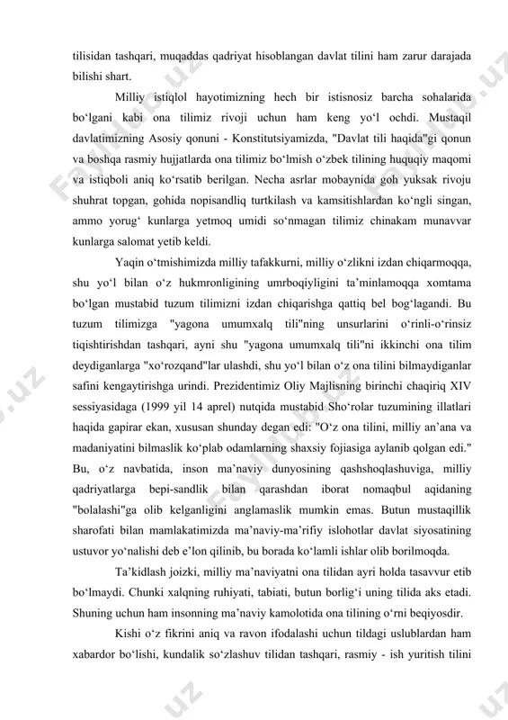 12, 13-moddalar). xullas, o‘zbek tilining rivoji va ravnaqi uchun davlatimiz tomonidan barcha imkoniyatlar, shart-sharoitlar yaratilgan. o‘zbekiston respublikasida “davlat tili haqida”gi qonunning barcha moddalari to‘liq amalga kiritildi. birinchi prezidentimiz i.a.karimov haqli ravishda ta’kidlaganlaridek “o‘zbek tili mustaqil davlatimizning bayrog‘i, gerbi, madhiyasi, konstitutsiyasi qatorida turadigan, qonun yo‘li bilan himoya qilinadigan muqaddas timsollardan biriga aylandi”. shunday ekan, mamlakatimizda yashovchi har bir fuqaro, o‘z ona tilisidan tashqari, muqaddas qadriyat hisoblangan davlat tilini ham zarur darajada bilishi shart. milliy istiqlol hayotimizning hech bir istisnosiz barcha sohalarida bo‘lgani kabi ona tilimiz rivoji uchun ham keng yo‘l ochdi. mustaqil davlatimizning asosiy qonuni - konstitutsiyamizda, "davlat tili haqida"gi qonun va boshqa rasmiy hujjatlarda ona tilimiz bo‘lmish o‘zbek tilining huquqiy maqomi va istiqboli aniq ko‘rsatib berilgan. necha asrlar mobaynida goh yuksak rivoju shuhrat topgan, gohida nopisandliq turtkilash va kamsitishlardan ko‘ngli singan, ammo yorug‘ kunlarga yetmoq umidi so‘nmagan tilimiz chinakam munavvar kunlarga salomat yetib keldi. yaqin o‘tmishimizda milliy tafakkurni, milliy o‘zlikni …
