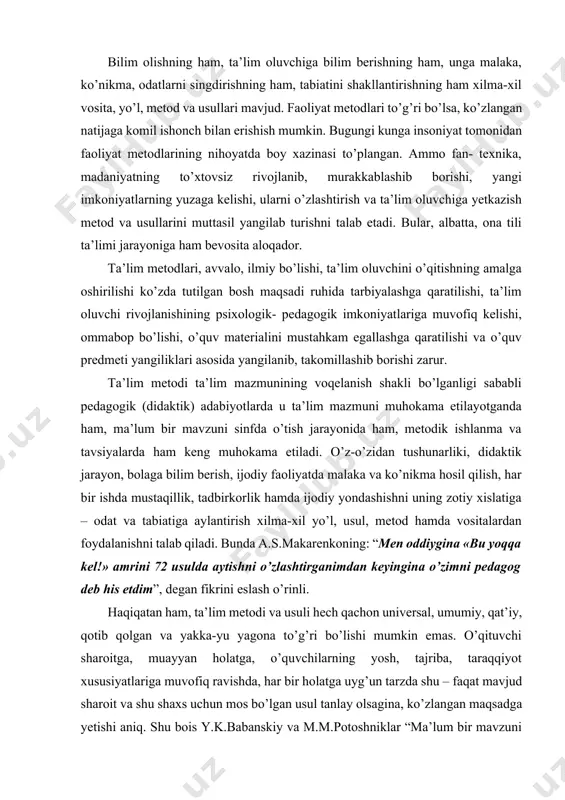 bolaga bilim berish, ijodiy faoliyatda malaka va ko’nikma hosil qilish, har bir ishda mustaqillik, tadbirkorlik hamda ijodiy yondashishni uning zotiy xislatiga – odat va tabiatiga aylantirish xilma-xil yo’l, usul, metod hamda vositalardan foydalanishni talab qiladi. bunda a.s.makarenkoning: “men oddiygina «bu yoqqa kel!» amrini 72 usulda aytishni o’zlashtirganimdan keyingina o’zimni pedagog deb his etdim”, degan fikrini eslash o’rinli. haqiqatan ham, ta’lim metodi va usuli hech qachon universal, umumiy, qat’iy, qotib qolgan va yakka-yu yagona to’g’ri bo’lishi mumkin emas. o’qituvchi sharoitga, muayyan holatga, o’quvchilarning yosh, tajriba, taraqqiyot xususiyatlariga muvofiq ravishda, har bir holatga uyg’un tarzda shu – faqat mavjud sharoit va shu shaxs uchun mos bo’lgan usul tanlay olsagina, ko’zlangan maqsadga yetishi aniq. shu bois y.k.babanskiy va m.m.potoshniklar “ma’lum bir mavzuni o’tish uchun yozilgan metodik tavsiya va ishlanmalarda ta’limning eng samarali usuli qo’llanilganmi?”, degan savolga qat’iylik bilan “yo’q” deb javob beradilar, zeroki bu tavsiya- yu ishlanmalar amaliyotdan, o’qituvchi ish tutayotgan muayyan sharoitdan …