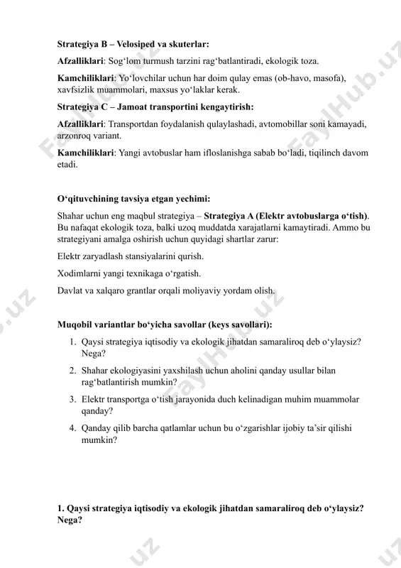 hirish uchun quyidagi shartlar zarur: elektr zaryadlash stansiyalarini qurish. xodimlarni yangi texnikaga o‘rgatish. davlat va xalqaro grantlar orqali moliyaviy yordam olish. muqobil variantlar bo‘yicha savollar (keys savollari): 1. qaysi strategiya iqtisodiy va ekologik jihatdan samaraliroq deb o‘ylaysiz? nega? 2. shahar ekologiyasini yaxshilash uchun aholini qanday usullar bilan rag‘batlantirish mumkin? 3. elektr transportga o‘tish jarayonida duch kelinadigan muhim muammolar qanday? 4. qanday qilib barcha qatlamlar uchun bu o‘zgarishlar ijobiy ta’sir qilishi mumkin? 1. qaysi strategiya iqtisodiy va ekologik jihatdan samaraliroq deb o‘ylaysiz? nega? javob: elektr avtobuslarga o‘tish (strategiya a) iqtisodiy va ekologik jihatdan eng samaraliroq strategiya hisoblanadi. chunki: ekologik jihatdan: havo ifloslanishi sezilarli darajada kamayadi, shovqin kamayadi, issiqxona gazlari chiqindilari deyarli nol darajaga tushadi. iqtisodiy jihatdan: elektr energiyasining narxi yoqilg‘iga nisbatan arzon, parvarishlash xarajatlari kam, uzoq muddatda tejovchan. 2. shahar ekologiyasini yaxshilash uchun aholini qanday usullar bilan rag‘batlantirish mumkin? javob: imtiyozlar: ekologik toza transport vositalarini xarid qiluvchilarga soliq chegirmalari berish. axborot …