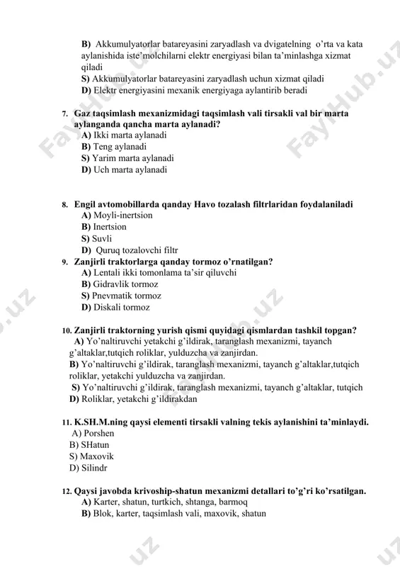 di s) yarim marta aylanadi d) uch marta aylanadi 8. engil avtomobillarda qanday havo tozalash filtrlaridan foydalaniladi a) moyli-inertsion b) inertsion s) suvli d) quruq tozalovchi filtr 9. zanjirli traktorlarga qanday tormoz o’rnatilgan? a) lentali ikki tomonlama ta’sir qiluvchi b) gidravlik tormoz s) pnevmatik tormoz d) diskali tormoz 10. zanjirli traktorning yurish qismi quyidagi qismlardan tashkil topgan? a) yo’naltiruvchi yetakchi g’ildirak, taranglash mexanizmi, tayanch g’altaklar,tutqich roliklar, yulduzcha va zanjirdan. b) yo’naltiruvchi g’ildirak, taranglash mexanizmi, tayanch g’altaklar,tutqich roliklar, yetakchi yulduzcha va zanjirdan. s) yo’naltiruvchi g’ildirak, taranglash mexanizmi, tayanch g’altaklar, tutqich d) roliklar, yetakchi g’ildirakdan 11. k.sh.m.ning qaysi elementi tirsakli valning tekis aylanishini ta’minlaydi. a) porshen b) shatun s) maxovik d) silindr 12. qaysi javobda krivoship-shatun mexanizmi detallari to’g’ri ko’rsatilgan. a) karter, shatun, turtkich, shtanga, barmoq b) blok, karter, taqsimlash vali, maxovik, shatun s) shatun, klapan, taqsimlash vali, koromislo d) porshen, halkalar, shatun, maxovik, tirsakli val 13. kardan valning vazifasi? a) zanjirli …