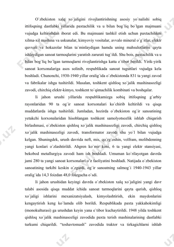 lektr stansiyasi, bekobod metallurgiya zavodi ham ish boshladi. umuman ko`rilayotgan davrda jami 280 ta yangi sanoat korxonalari o`z faoliyatini boshladi. natijada o`zbekiston sanoatining tarkibi keskin o`zgardi, og`ir sanoatning salmog`i 1940-1943 yillar oralig`ida 14,3 foizdan 48,0 foizgacha o`sdi. ii jahon urushidan keyingi davrda o`zbekiston xalq xo`jaligini yangi davr talabi asosida qisqa muddat ichida sanoat tarmoqlarini qayta qurish, qishloq xo`jaligi ishlarini mexanizatsiyalash, kimyolashtirish, ekin maydonlarini kengaytirish keng ko`lamda olib borildi. respublikada paxta yakkahokimligi (monokulturasi) ga urushdan keyin yana e`tibor kuchaytirildi. 1948 yilda toshkent qishloq xo`jalik mashinasozligi zavodida paxta terish mashinalarining dastlabki turkumi chiqarildi. “toshavtomash” zavodida traktor va tirkagichlarni ishlab chiqarish yo`lga qo`yildi (shu zavod bazasida 1969 yil toshkent traktor zavodi barpo etildi). 1985 yilda qishloq xo`jaligida traktorlar 200 mingga, paxta terish mashinalari 40 mingga yetkazildi. mineral o`g`itlar ishlab chiqarish 1951 yilda 0,9 mln t. dan 1980 yilda 5,0 mln t. dan oshib ketdi. mineral o`g`itlarni ishlatishda mahalliy sharoitlar hisobga olinmas, agrotexnika qoidalariga …