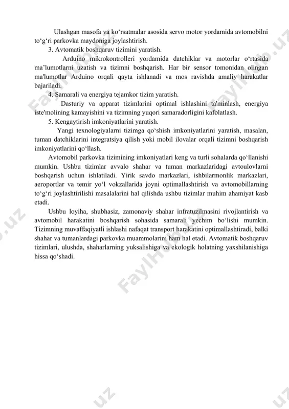 orligini kafolatlash. 5. kengaytirish imkoniyatlarini yaratish. yangi texnologiyalarni tizimga qo‘shish imkoniyatlarini yaratish, masalan, tuman datchiklarini integratsiya qilish yoki mobil ilovalar orqali tizimni boshqarish imkoniyatlarini qo‘llash. avtomobil parkovka tizimining imkoniyatlari keng va turli sohalarda qo‘llanishi mumkin. ushbu tizimlar avvalo shahar va tuman markazlaridagi avtoulovlarni boshqarish uchun ishlatiladi. yirik savdo markazlari, ishbilarmonlik markazlari, aeroportlar va temir yo‘l vokzallarida joyni optimallashtirish va avtomobillarning to‘g‘ri joylashtirilishi masalalarini hal qilishda ushbu tizimlar muhim ahamiyat kasb etadi. ushbu loyiha, shubhasiz, zamonaviy shahar infratuzilmasini rivojlantirish va avtomobil harakatini boshqarish sohasida samarali yechim bo‘lishi mumkin. tizimning muvaffaqiyatli ishlashi nafaqat transport harakatini optimallashtiradi, balki shahar va tumanlardagi parkovka muammolarini ham hal etadi. avtomatik boshqaruv tizimlari, ulushda, shaharlarning yuksalishiga va ekologik holatning yaxshilanishiga hissa qo‘shadi. 1-bo‘lim. parkovka tizimining nazariy asoslari 1.1. avtomobil parkovka tizimlarining umumiy ko‘rinishi avtomobil parkovka tizimlari shaharlar va uy-joy majmualarida haydovchilarga avtomobillarini to‘g‘ri va samarali tarzda joylashtirish imkonini beradi. ular transport vositalarining ko‘payishi bilan bog‘liq ravishda yuzaga …