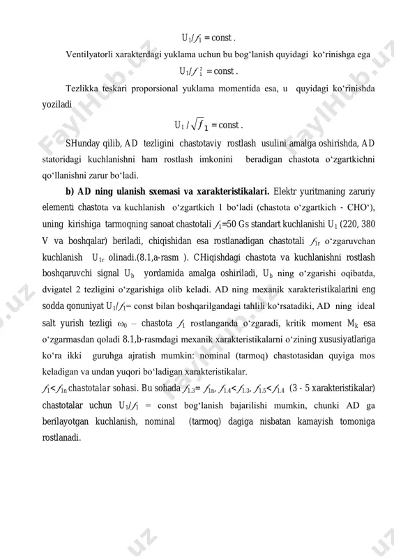 = const . shunday qilib, ad tezligini chastotaviy rostlash usulini amalga oshirishda, ad statoridagi kuchlanishni ham rostlash imkonini beradigan chastota o‘zgartkichni qo‘llanishni zarur bo‘ladi. b) ad ning ulanish sxemasi va xarakteristikalari. elektr yuritmaning zaruriy elementi chastota va kuchlanish o‘zgartkich 1 bo‘ladi (chastota o‘zgartkich - cho‘), uning kirishiga tarmoqning sanoat chastotali 1=50 gs standart kuchlanishi u1 (220, 380 v va boshqalar) beriladi, chiqishidan esa rostlanadigan chastotali 1r o‘zgaruvchan kuchlanish u1r olinadi.(8.1,a-rasm ). chiqishdagi chastota va kuchlanishni rostlash boshqaruvchi signal ub yordamida amalga oshiriladi, ub ning o‘zgarishi oqibatda, dvigatel 2 tezligini o‘zgarishiga olib keladi. ad ning mexanik xarakteristikalarini eng sodda qonuniyat u1/1= const bilan boshqarilgandagi tahlili ko‘rsatadiki, ad ning ideal salt yurish tezligi 0 – chastota 1 rostlanganda o‘zgaradi, kritik moment mk esa o‘zgarmasdan qoladi 8.1,b-rasmdagi mexanik xarakteristikalarni o‘zining xususiyatlariga ko‘ra ikki guruhga ajratish mumkin: nominal (tarmoq) chastotasidan quyiga mos keladigan va undan yuqori bo‘ladigan xarakteristikalar. 1 1n chastotalar sohasi. ad ning …