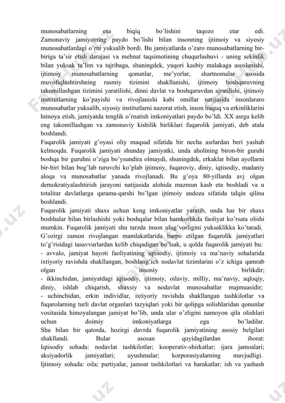 atning tabiiy taqsimoti va ixtisoslashuvi, shaxslararo munosabatlarning o’ta tabaqalashuvi, o’zaro harakatlar va munosabatlarni norasmiy muvofiqlashtirish, jamiyat a’zolarini bir-biriga tobelik, urug’chilik va qon-qarindoshlik munosabatlari bilan bog’liqligi, boshqaruvdagi primitiv tizimlar imtiyozsiz jamiyat a’zolarining faolligini cheklab qo’ygan bo’lib, bu holat shaxsning ijodiy faoliyat ko’rsatish va fikrlash qobiliyatini rivojlantirishga yo’l bermas, o’zaro munosabatlarning esa biqiq bo’lishini taqozo etar edi. zamonaviy jamiyatning paydo bo’lishi bilan insonning ijtimoiy va siyosiy munosabatlardagi o’rni yuksalib bordi. bu jamiyatlarda o’zaro munosabatlarning bir-biriga ta’sir etish darajasi va mehnat taqsimotining chuqurlashuvi - uning sekinlik bilan yuksak ta’lim va tajribaga, shuningdek, yuqori kasbiy malakaga asoslanishi, ijtimoiy munosabatlarning qonunlar, me’yorlar, shartnomalar asosida muvofiqlashtirshning rasmiy tizimini shakllanishi, ijtimoiy boshqaruvning takomillashgan tizimini yaratilishi, dinni davlat va boshqaruvdan ajratilishi, ijtimoiy institutlarning ko’payishi va rivojlanishi kabi omillar natijasida insonlararo munosabatlar yuksalib, siyosiy institutlarni nazorat etish, inson huquq va erkinliklarini himoya etish, jamiyatda tenglik o’rnatish imkoniyatlari paydo bo’ldi. xx asrga kelib eng takomillashgan va zamonaviy kishilik birliklari fuqarolik …