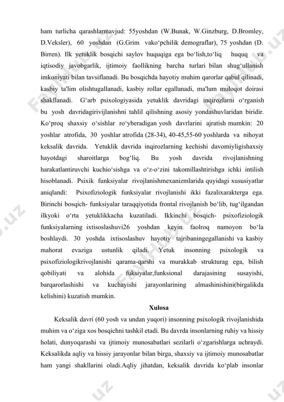 oshlanishi haqida ham turlicha qarashlarmavjud: 55yoshdan (w.bunak, w.ginzburg, d.bromley, d.veksler), 60 yoshdan (g.grim vako‘pchilik demograflar), 75 yoshdan (d. birren). ilk yetuklik bosqichi saylov huquqiga ega bo‘lish,to‘liq huquq va iqtisodiy javobgarlik, ijtimoiy faollikning barcha turlari bilan shug‘ullanish imkoniyati bilan tavsiflanadi. bu bosqichda hayotiy muhim qarorlar qabul qilinadi, kasbiy ta'lim olishtugallanadi, kasbiy rollar egallanadi, ma'lum muloqot doirasi shakllanadi. g‘arb psixologiyasida yetuklik davridagi inqirozlarni o‘rganish bu yosh davridagirivijlanishni tahlil qilishning asosiy yondashuvlaridan biridir. ko‘proq shaxsiy o‘sishlar ro‘yberadigan yosh davrlarini ajratish mumkin: 20 yoshlar atrofida, 30 yoshlar atrofida (28-34), 40-45,55-60 yoshlarda va nihoyat keksalik davrida. yetuklik davrida inqirozlarning kechishi davomiyligishaxsiy hayotdagi sharoitlarga bog‘liq. bu yosh davrida rivojlanishning harakatlantiruvchi kuchio‘sishga va o‘z-o‘zini takomillashtirishga ichki intilish hisoblanadi. psixik funksiyalar rivojlanishmexanizmlarida quyidagi xususiyatlar aniqlandi: psixofiziologik funksiyalar rivojlanishi ikki fazalixarakterga ega. birinchi bosqich- funksiyalar taraqqiyotida frontal rivojlanish bo‘lib, tug‘ilgandan ilkyoki o‘rta yetuklikkacha kuzatiladi. ikkinchi bosqich- psixofiziologik funksiyalarning ixtisoslashuvi26 yoshdan keyin faolroq namoyon bo‘la boshlaydi. 30 yoshda ixtisoslashuv hayotiy …