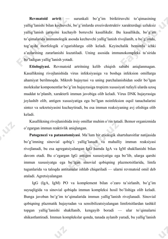 i. sinovial qobiqning plazmatik hujayradan va sensibilizatsiyalangan limfotsitlardan tashkil topgan yallig’lanishi shakllanib, kengayib boradi — ular to’qimalarni shikastlantiradi. immun komplekslar qonda, tanada aylanib yuradi, bu yallig’lanish jarayonining surunkali kechishiga olib keladi. artritning asosiy xususiyati biriktiruvchi to’qimaning shakllanish va o’sib borishi bilan kechib, sekin-asta tog’ay va suyak epifizini yemirib, g’adir-budurlar, yemirilishlar hosil qiladi. tog’ayning yo’qolishi avval fibroz to’qimasiga, so’ngra bo’g’imning ankiloziga olib keladi. bo’g’im deformatsiyasi periartikular to’qimalar (bo’g’im xaltachasi, paylari va mushaklarining) o’zgarishiga olib keladi. revmatoid artritda bo’g’im yallig’lanishidan tashqari, ichki a’zolarning biriktiruvchi to’qimasida o’zgarishlar aniqlanadi. bu o’zgarishlar morfologik asosini vaskulitlar va limfoid infiltratsiya tashkil qiladi. revmatoid artrit patogenezi quyidagi jadvalda keltirildi. revmatoid artrit patogenezi virus va boshqa etiologik omillar irsiy o’zgargan immun reaktivlik sinovial qobiq shikastlanishi (autoantigenlar shakllanishi bilan) revmatoid omil ishlab chiqarish immun komplekslar shakllanishi sinovial qobiqda, a’zolarda va to’qimalarda immun yallig’lanishning rivojlanishi tog’ay va suyak bo’g’imlarining uzluksiz yallig’lanishi, yemirilishi va .boshqa shilliq pardalarning yallig’lanishi kasallikning klinik belgilari klinik …