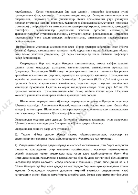 он) ва транквилизаторлар (триоксазин,элениум, седуксен) лардан фойдаланилади. эрталабки премедикация учун аналъгетиклар, нейролептиклар, антигистамин препаратлардан фойдаланилади. премедикация ўтказишда анестезиолог врач бирор препарат юборишни соат бўйича белгилаб беради, хамширанинг вазифаси ушбу кўрсатмани пухта бажаришдан иборат. агар бемор холатида ўзгаришлар рўй берса хамшира бу хақда навбатчи шифокорга хабар бериши керак. операциядан бир кун олдин беморни тинчлантириш, нохуш кайфиятларнинг олдини олиш мақсадида ухлатувчи, тинчлантирувчи, антигистамин препаратлар буюрилади. операциядан 30-40 минут олдин врач-анестезиолог томонидан буюрилган эрталабки премедикация (атропин, промедол ва димедрол) қилинади. премедикация таркиби ва дозасини анестезиолог белгилайди. атропинни (0,1% -0,5-1 мл) сулак ва бронхиал безлар секрециясини камайтириш, адашган нерв тонусини пасайтириш максадида буюрилади. седатив ва оғрик колдирувчи самара олиш учун 1-2 мл 2% промедол килинади. премедикациядан сўнг бемор жойида ётиши керак. операция хонасига уни палата хамшираси замбил аравачада олиб боради. tc "бир" \l 1 шошилинч операция лозим бўлганда операциядан олдинги тайёргарлик учун вақт йўқотиш ярамайди. анестезияни бошлаб, керакли тадбирларни анестезия билан бир вақтда ўтказиш …
