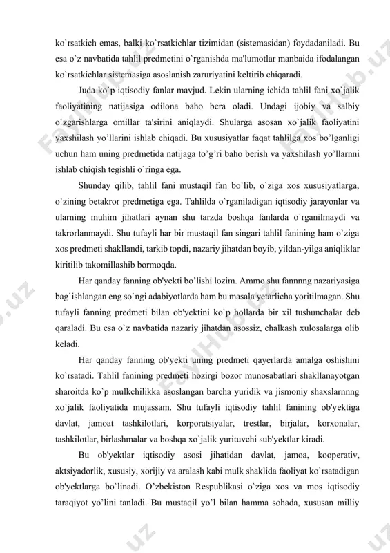 ib keladi. har qanday fanning ob'yekti uning predmeti qayerlarda amalga oshishini ko`rsatadi. tahlil fanining predmeti hozirgi bozor munosabatlari shakllanayotgan sharoitda ko`p mulkchilikka asoslangan barcha yuridik va jismoniy shaxslarnnng xo`jalik faoliyatida mujassam. shu tufayli iqtisodiy tahlil fanining ob'yektiga davlat, jamoat tashkilotlari, korporatsiyalar, trestlar, birjalar, korxonalar, tashkilotlar, birlashmalar va boshqa xo`jalik yurituvchi sub'yektlar kiradi. bu ob'yektlar iqtisodiy asosi jihatidan davlat, jamoa, kooperativ, aktsiyadorlik, xususiy, xorijiy va aralash kabi mulk shaklida faoliyat ko`rsatadigan ob'yektlarga bo`linadi. o’zbekiston respublikasi o`ziga xos va mos iqtisodiy taraqiyot yo’lini tanladi. bu mustaqil yo’l bilan hamma sohada, xususan milliy hisoblar tizimida ham jahon andozalariga bosqichma-bosqich o`tish ko`zda tutilgan. bu esa o`z navbatida, mulk shaklidan qat'i nazar, tahlilning bir xil metodologik usulini yoritishni taqozo qiladi. ob'yektning (makonning) va davrning (zamonning) qanday bo’lishidan qat'i nazar ushbu fan predmetining mohiyati o`zgarmasligi, ob'yekt esa tahlilning qaysi makonda o`tkazilishiga harab o`zgarib turishi mumkin. shu jihatdan uning predmeti ob'yektidan mazmun va mohiyati jihatidan tubdan farq …