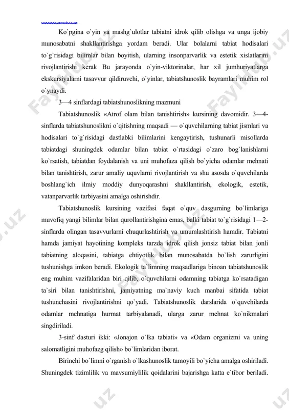 h, zarur amaliy uquvlarni rivojlantirish va shu asosda o`quvchilarda boshlang`ich ilmiy moddiy dunyoqarashni shakllantirish, ekologik, estetik, vatanparvarlik tarbiyasini amalga oshirishdir. tabiatshunoslik kursining vazifasi faqat o`quv dasgurning bo`limlariga muvofiq yangi bilimlar bi​lan qurollantirishgina emas, balki tabiat to`g`risidagi 1—2-sinflarda olingan tasavvurlarni chuqurlashtirish va umumlashtirish hamdir. tabiatni hamda jamiyat hayotining kompleks tarzda idrok qilish jonsiz tabiat bilan jonli tabiatning aloqasini, tabiatga ehtiyotlik bilan munosabatda bo`lish zarurligini tushunishga imkon beradi. ekologik ta`limning maqsadlariga binoan tabiatshunoslik eng muhim vazifalaridan biri qilib, o`quvchilarni odamning tabiatga ko`rsatadigan ta`siri bilan tanishtirishni, jamiyatning ma`naviy kuch manbai sifatida tabiat tushunchasini rivojlantirishni qo`yadi. tabiatshunoslik darslarida o`quvchilarda odamlar mehnatiga hurmat tarbiyalanadi, ularga zarur mehnat ko`nikmalari singdiriladi. 3-sinf dasturi ikki: «jonajon o`lka tabiati» va «odam organizmi va uning salomatligini muhofazg qilish» bo`limlaridan iborat. birinchi bo`limni o`rganish o`lkashunoslik tamoyili bo`yicha amalga oshiriladi. shuningdek tizimlilik va mavsumiylilik qoidalarini bajarishga katta e`tibor beriladi. o`rmon, yaylov, dala kabi jamoalar bilan tanishtirishda shu joy uchun harakterliroqla-oiga afzallik beriladi. …