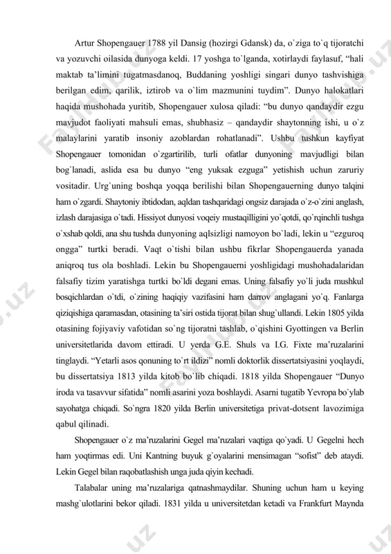ildizi” nomli doktorlik dissertatsiyasini yoqlaydi, bu dissertatsiya 1813 yilda kitob bо`lib chiqadi. 1818 yilda shopengauer “dunyo iroda va tasavvur sifatida” nomli asarini yoza boshlaydi. asarni tugatib yevropa bо`ylab sayohatga chiqadi. sо`ngra 1820 yilda berlin universitetiga privat-dotsent lavozimiga qabul qilinadi. shopengauer о`z ma’ruzalarini gegel ma’ruzalari vaqtiga qо`yadi. u gegelni hech ham yoqtirmas edi. uni kantning buyuk g`oyalarini mensimagan “sofist” deb ataydi. lekin gegel bilan raqobatlashish unga juda qiyin kechadi. talabalar uning ma’ruzalariga qatnashmaydilar. shuning uchun ham u keying mashg`ulotlarini bekor qiladi. 1831 yilda u universitetdan ketadi va frankfurt maynda yashay boshlaydi. о`zini chalg`ituvchi mashg`ulotlardan chegaralab “dunyo iroda va tasavvur sifatida” asarining asosiy tezislarini sharhlashga о`tadi. 1851 yilda “parerga va paralipomena” nomli tо`plami nashrdan chiqadi. vaziyat о`zgara boshlaydi, keyin shopengauer “tabiat irodasi haqida” (1836) nomli risolasini nashr qiladi, 1840 yilda “axloq masalasining ikki asosi” nomli risolasini yozadi. 1844 yilda “dunyo iroda va tasavvur sifatida” nomli asarini sharhlar bilan tо`ldirib, ikkinchi jildini qayta …