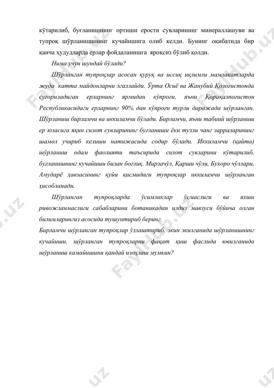 иш одам фаолияти таъсирида сизот сувларини кўтарилиб, буғланишнинг кучайиши билан боғлиқ. мирзачўл, қарши чўли, бухоро чўллари, амударё ҳавзасининг қуйи қисмидаги тупроқлар иккиламчи шўрланган ҳисобланади. шўрланган тупроқларда ўсимликлар ўсмаслиги ва яхши ривожланмаслиги сабабларини ботаникадан илдиз мавзуси бўйича олган билимларингиз асосида тушунтириб беринг. бирламчи шўрланган тупроқлар ўзлаштириб, экин экилганида шўрланишнинг кучайиши, шўрланган тупроқларни фақат қиш фаслида ювилганида шўрланиш камайишини қандай изоҳлаш мумкин? адабиётлар: 1. аметов м.б., сапарниязов ж.с. пустўни каракалпакии нукус, 1995. 2. аметов м.б. редкие и исчезаюшие видў животнўх каракалпакстана. нукус, 2002. 3. бахиев а. экология и смена растительнўх сообҳеств низовьев амударьи. т., 1985. 4. бекназов р.у., новиков в. охрана природў. т., 1995. 5. беляев д. к., воронцов н.н., дўмшиц г.м. обшая биология. учебник для 10-11 классов. м.: «просвеҳение», 1998. 6. www.ziyonet.uz