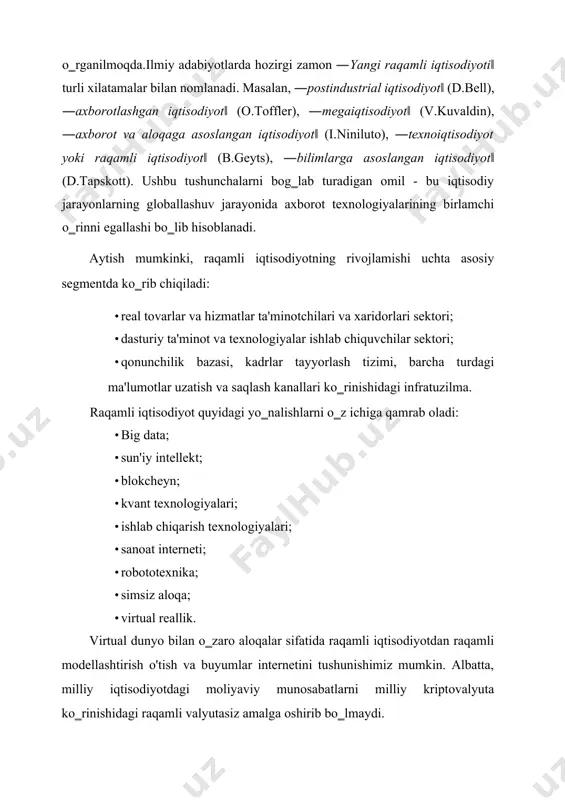 sini chop etgan. hozirgi vaqtga kelib, raqamli iqtisodiyot nazariyasi to‗laligicha hali shakllanmagan va ko‗pchilik iqtisodchilar tomonidan keng miqyosda o‗rganilmoqda.ilmiy adabiyotlarda hozirgi zamon ―yangi raqamli iqtisodiyoti‖ turli xilatamalar bilan nomlanadi. masalan, ―postindustrial iqtisodiyot‖ (d.bell), ―axborotlashgan iqtisodiyot‖ (o.toffler), ―megaiqtisodiyot‖ (v.kuvaldin), ―axborot va aloqaga asoslangan iqtisodiyot‖ (i.niniluto), ―texnoiqtisodiyot yoki raqamli iqtisodiyot‖ (b.geyts), ―bilimlarga asoslangan iqtisodiyot‖ (d.tapskott). ushbu tushunchalarni bog‗lab turadigan omil - bu iqtisodiy jarayonlarning globallashuv jarayonida axborot texnologiyalarining birlamchi o‗rinni egallashi bo‗lib hisoblanadi. aytish mumkinki, raqamli iqtisodiyotning rivojlamishi uchta asosiy segmentda ko‗rib chiqiladi: · real tovarlar va hizmatlar ta'minotchilari va xaridorlari sektori; · dasturiy ta'minot va texnologiyalar ishlab chiquvchilar sektori; · qonunchilik bazasi, kadrlar tayyorlash tizimi, barcha turdagi ma'lumotlar uzatish va saqlash kanallari ko‗rinishidagi infratuzilma. raqamli iqtisodiyot quyidagi yo‗nalishlarni o‗z ichiga qamrab oladi: · big data; · sun'iy intellekt; · blokcheyn; · kvant texnologiyalari; · ishlab chiqarish texnologiyalari; · sanoat interneti; · robototexnika; · simsiz aloqa; · virtual reallik. virtual dunyo bilan …