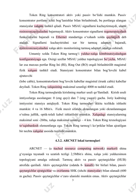 n: 0 (eng quyi) dan 7 (eng yuqori) gacha. joriy kadrning imtiyozini stansiya aniqlaydi. token ring tarmoqlari ikkita tezlikda ishlashi mumkin: 4 va 16 mbit/s. fizik muxit sifatida ekranlangan yoki ekranlanmagan oʻralma juftlik, optik-tolali kabel ishlatilishi mumkin. xalqadagi stansiyalarning maksimal soni -260ta, xalqa maksimal uzunligi – 4 km. token ring texnologiyasi toʻsqinbardosh elementlarga ega. token ring tarmogʻi koʻpriklar bilan ajratilgan bir nechta xalqalar asosida tuzilishi mumkin. 4.3.2. arcnet lokal tarmoqlari arcnet — (a ttached resource computing network) markerli shina gʻoyasiga tayanadi va uzatish tezligi 2,5mbit/s shina, xalqa yoki yulduzsimon topologiyani amalga oshiradi. tarmoq aktiv va passiv qaytargichlar (hub) atrofida quriladi. aktiv qaytargichlar (odatda 8- kanalli) bir birlari bilan, passiv qaytargichlar ajratgichlar va oxirlanma shk (ishchi stansiyalar) bilan ulanadi (600 m gacha). passiv qaytargichlar oʻzaro ulanishi mumkin emas. aktiv qaytargichlar iyerarxik strukturani tashkil etishlari mumkin. tarmoqdagi ishchi stansiyalarning maksimal soni 255. koʻp segmentli tarmoq kabellarining maksimal uzunligi 7 km. arcnet tarmogʻida …