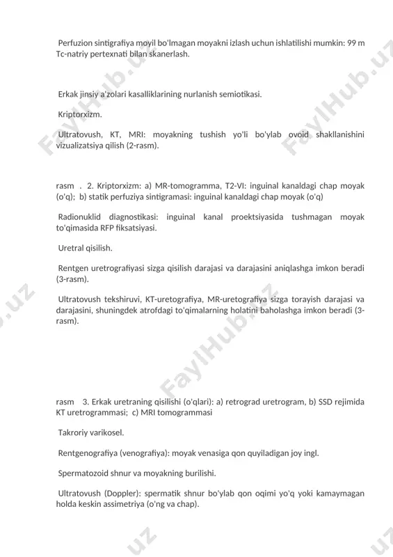 rmatsion usul hisoblanadi. radionuklid usuli. jinsiy organlarni o'rganishda ushbu usul yordamchi ahamiyatga ega. prostata saratoni tashxisida petda ishlatiladigan o'ziga xos etiketlangan metabolit natriy 11c-asetat bo'lib, u o'simta va uning metastazlarida tanlab to'planadi. perfuzion sintigrafiya moyil bo'lmagan moyakni izlash uchun ishlatilishi mumkin: 99 m tc-natriy pertexnati bilan skanerlash. erkak jinsiy a'zolari kasalliklarining nurlanish semiotikasi. kriptorxizm. ultratovush, kt, mri: moyakning tushish yo'li bo'ylab ovoid shakllanishini vizualizatsiya qilish (2-rasm). rasm . 2. kriptorxizm: a) mr-tomogramma, t2-vi: inguinal kanaldagi chap moyak (o'q); b) statik perfuziya sintigramasi: inguinal kanaldagi chap moyak (o'q) radionuklid diagnostikasi: inguinal kanal proektsiyasida tushmagan moyak to'qimasida rfp fiksatsiyasi. uretral qisilish. rentgen uretrografiyasi sizga qisilish darajasi va darajasini aniqlashga imkon beradi (3-rasm). ultratovush tekshiruvi, kt-uretografiya, mr-uretografiya sizga torayish darajasi va darajasini, shuningdek atrofdagi to'qimalarning holatini baholashga imkon beradi (3-rasm). rasm 3. erkak uretraning qisilishi (o'qlari): a) retrograd uretrogram, b) ssd rejimida kt uretrogrammasi; c) mri tomogrammasi takroriy varikosel. rentgenografiya (venografiya): moyak venasiga …