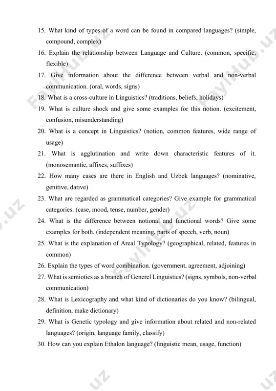 is a concept in linguistics? (notion, common features, wide range of usage) 21. what is agglutination and write down characteristic features of it. (monosemantic, affixes, suffixes) 22. how many cases are there in english and uzbek languages? (nominative, genitive, dative) 23. what are regarded as grammatical categories? give example for grammatical categories. (case, mood, tense, number, gender) 24. what is the difference between notional and functional words? give some examples for both. (independent meaning, parts of speech, verb, noun) 25. what is the explanation of areal typology? (geographical, related, features in common) 26. explain the types of word combination. (government, agreement, adjoining) 27. what is semiotics as a branch of generel linguistics? (signs, symbols, non-verbal communication) 28. what is lexicography and what kind of dictionaries do you know? (bilingual, definition, make dictionary) 29. what is genetic typology and give information about related and non-related languages? (origin, language family, classify) 30. …