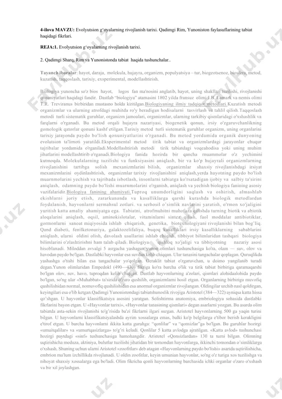 g bionika eksperimental tarixiy biologiya anatomiya biologiyani boshqa fanlar b-n hamkorligida botanika 4-ilova mavzu: evolyutsion g‘oyalarning rivojlanish tarixi. qadimgi rim, yunoniston faylasuflarining tabiat haqidagi fikrlari. reja:1. evolyutsion g‘oyalarning rivojlanish tarixi. 2. qadimgi sharq, rim va yunonistonda tabiat haqida tushunchalar.. tayanch iboralar: hayot, daraja, molekula, hujayra, organizm, populyatsiya – tur, biogeotsenoz, biosfera, metod, kuzatish, taqqoslash, tarixiy, exsperimental, modellashtirish. biologiya yunoncha so'z bios hayot, logos fan ma'nosini anglatib, hayot, uning shakllari tuzilishi, rivojlanishi qonuniyatlari haqidagi fandir. dastlab “biologiya” atamasini 1802 yilda fransuz olimi j.b. lamark va nemis olimi t.r. treviranus birbiridan mustasno holda kiritilgan.biologiyaning ilmiy tadqiqot metodlari.kuzatish metodi organizmlar va ularning atrofdagi muhitda ro'y beradigan hodisalarni tasvirlash va tahlil qilish.taqqoslash metodi turli sistematik guruhlar, organizm jamoalari, organizmlar, ularning tarkibiy qismlaridagi o'xshashlik va farqlarni o'rganadi. bu metod orqali hujayra nazariyasi, biogenetik qonun, irsiy o'zgaruvchanlikning gomologik qatorlar qonuni kashf etilgan.tarixiy metod turli sistematik guruhlar organizm, uning organlarini tarixiy jarayonda paydo bo'lish qonuniyatlarini o'rganadi. bu …