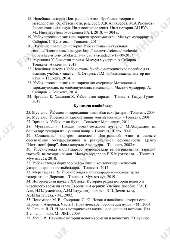 тон, 2011. 1. 2017-2021 йилларда ўзбекистон республикасини ривожлантиришнинг бешта устувор йўналиши бўйича ҳаракатлар стратегияси. – тошкент: маънавият, 2017. 18. новейшая история центральной азии: проблемы теории и методологии: сб. статей / отв. ред. сост. а.к.аликберов, м.а.рахимов / российская акад. наук. ин-т востоковедения. ин-т истории ан руз. — м.: институт востоковедения ран, 2018. — 304 с. 19. ўзбекистоннинг энг янги тарихи хрестоматияси. масъул муҳаррир: а. сабиров, с.пўлатова. – тошкент, 2014. 20. изучение новейшей истории узбекистана – актуальная задача//электронный ресурс: http://uza.uz/ru/science/izuchenie-noveyshey-istorii-uzbekistana-aktualnaya-zadacha-17-08-2017 21. мустақил ўзбекистон тарихи. масъул муҳаррир а.сабиров. - тошкент: академия, 2013. 22. новейшая история узбекистана. учебно-методическое пособие для высших учебных заведений. отв.ред. л.м. бабаходжаева, доктор ист. наук. – ташкент, 2014. 23. ўзбекистоннинг энг янги тарихидан очерклар: методология, тарихшунослик ва манбашунослик масалалари. масъул муҳаррир: а. сабиров. – тошкент, 2014. 24. эргашев қ, ҳамидов х. ўзбекистон тарихи. - тошкент: ғафур ғулом, 2018. қўшимча адабиётлар 25. мустақил ўзбекистон тарихининг дастлабки саҳифалари. - тошкент, 2000. 26. …