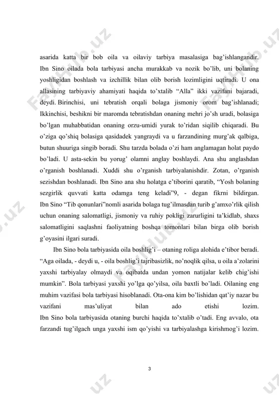 ibasizlik, no’noqlik qilsa, u oila a’zolarini yaxshi tarbiyalay olmaydi va oqibatda undan yomon natijalar kelib chig’ishi mumkin”. bola tarbiyasi yaxshi yo’lga qo’yilsa, oila baxtli bo’ladi. oilaning eng muhim vazifasi bola tarbiyasi hisoblanadi. ota-ona kim bo’lishidan qat’iy nazar bu vazifani mas’uliyat bilan ado etishi lozim. ibn sino bola tarbiyasida otaning burchi haqida to’xtalib o’tadi. eng avvalo, ota farzandi tug’ilgach unga yaxshi ism qo’yishi va tarbiyalashga kirishmog’i lozim. ayniqsa, bola tarbiyasida ota-onaning yaxshi fazilati, ular o’rtasidagi o’zaro munosabatlar esa yuksak axloqiylik asosida bo’lishini ta’kidlaydi. “tadbir ul-manozil” asarida yer va xotinning yaxshi sifatlari sanab o’tiladi. ularning shaxsiy namunalari bola uchun o’rnak bo’lib, uning kelajak taqdirini belgilashda muhim ahamiyatga ega ekanligini alohida uqtiriladi. ibn sinoning yaxshilik va yomonlik tushunchalariga bo’lgan munosabati farobiy va beruniylar fikriga hamohang bo’lib, u ham irsiyat, muhit va tarbiyaning ta’siri bola tarbiyasi uchun birdek muhim deb hisoblaydi. u yaxshi va yomon xulqning hammasi sharoit, tarbiya, muhit odatlani natijasida vujudga kelishini …
