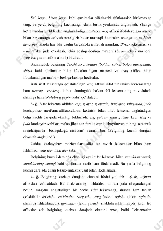 uklarning xunugi kabi qurilmalar tuzib ham ifodalanadi. bu yerda belgining kuchli darajada ekani leksik-sintaktik usul bilan ifodalanadi. 4- §. belgining kuchsiz darajada ekanini ifodalaydi deb -(i)sh, -(i)mtir affikslari ko‘rsatiladi. bu affikslarning ishlatilish doirasi juda chegaralangan bo‘lib, rang-tus anglatadigan bir necha sifat leksemaga, shunda ham tanlab qo‘shiladi: ko‘kish-, ko‘kimtir-, sarg‘ish-, sarg‘imtir-; oqish- (lekin oqimtir- shaklida ishlatilmaydi), qoramtir- (lekin qorash- shaklida ishlatilmaydi) kabi. bu affikslar asli belgining kuchsiz darajada ekanini emas, balki (leksemadan anglashiladigan rangga moyil(likni ifodalaydi: sarg‘ish- - (sariq rangga moyil(, (ranggi sariq bo‘lib ko‘rinadigan(. 5- §. belgining kuchli darajada ekanligi noto‘liq takror deb ataladigan usul bilan ham ifodalanadi; bunday ifoda usuli intensiv forma deb yuritiladi. bunda: 1) sifat leksemaning yopiq bo‘g‘inga teng bosh qismi olinib, shu leksemaning oldiga qo‘shiladi, yozuvda chiziqcha bilan yarim ajratib yoziladi: dumaloq- ( dum-dumaloq-, pakana- ( pak-pakana-, butun- - but-butun- kabi; 2) sifat leksemaning ochiq bo‘g‘inga teng bosh qismi olinib, unga m, p tovushini qo‘shib yopiq …