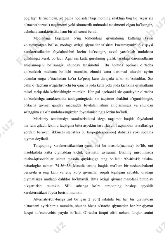 foydalarni ma`lum qiladi, lekin u faqatgina bitta aspektni tasvirlaydi. taqsimotni tavsiflashga yordam beruvchi ikkinchi statistika bu tarqoq(despersion) statistika yoki sochma qiymat deyiladi. tarqoqning xarakteristikasidan yana biri bu masofa(razmax) bo’lib, uni hisoblashda katta qiymatdan kichik qiymatni ayiramiz. bizning misolimizda talaba-iqtisodchilar uchun masofa quyidagiga teng bo’ladi: 92-46=45; talaba-psixologlar uchun: 74-36=38. masofa tarqoq haqida ma`lum bir tushunchalarni bersa-da u eng kam va eng ko’p qiymatlar orqali topilgani sababli, oradagi qiymatlarga mutlaqo dahldor bo’lmaydi. bitta oxirgi qiymat masofani butunlay o’zgartirishi mumkin. shu sababga ko’ra tarqoqning boshqa qaysidir xarakteristikasi foyda berishi mumkin. alternativ(bir-biriga zid bo’lgan 2 yo’l) sifatida biz har bir qiymatdan o’rtachani ayirishimiz mumkin, shunda bizda o’rtacha qiymatdan har bir qiymat farqni ko’rsatuvchisi paydo bo’ladi. o’rtacha farqni olish uchun, farqlar sonini qo’shamiz va tartibli joylashtirilgan farqlar soniga bo’lamiz. biroq qo’shish mobaynida qisqarishlar yuz berib, so’ngi natija nolga teng bo’lib qoladi. biz farqli belgisini e`tiborsiz qoldirib, absolyut qiymatlarni qo’shish orqali o’rtacha farqni olishimiz mumkin. ammo …