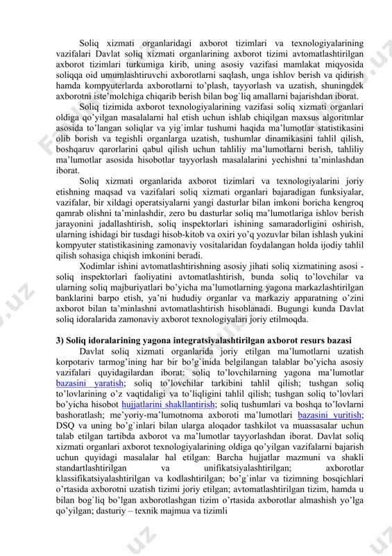shumi haqida ma’lumotlar statistikasini olib borish va tegishli organlarga uzatish, tushumlar dinamikasini tahlil qilish, boshqaruv qarorlarini qabul qilish uchun tahliliy ma’lumotlarni berish, tahliliy ma’lumotlar asosida hisobotlar tayyorlash masalalarini yechishga mo’ljallangan. soliq xizmati organlari axborot tizimlari va texnologiyalari axborotli texnologiyalarni yaratishning umumiy tamoyillariga asoslangan holda yaratilgan. jumladan, umumtuzilmaviy tamoyil: hujjatlar mazmunini va shaklini standartlashtirish va unifikatsiyalashtirish; axborotlarni klassifikatsiyalashtirish va kodlashtirish; bo’g`inlar va tizimning bosqichlari o’rtasida axborotni uzatish; avtomatlashtirilgan tizim hamda u bilan bog`liq bo’lgan axborot tizimlar o’rtasida axborotlar almashish; dasturiy – texnik majmua va tizimli dasturiy ta’minotni unifikatsiyalash. texnik jihatdan amalga oshirish tamoyili: turli texnik platforma va muvofiq operatsion tizimga o’tkazish imkoniyati; foydalanilayotgan ma’lumotlar bazasi turiga bog`liq bo’lmaslik; tizimga telekommunikatsion kirish, tizim bo’yicha ma’lumotlarni taqsimlash, arxiv va qidiruv tizimini yuritish, ma’muriy va boshqaruvlarni o’z ichiga olgan texnik yechimning kompleksliligi; tizimning himoyalanganligi, ma’lumotlarni va tizimni himoya qilish bo’yicha tashkiliy va texnik tomonlarining ishlab chiqilganligidan iborat. soliq tizimini boshqarishni takomillashtirish masalasi axborot texnologiyalari, …