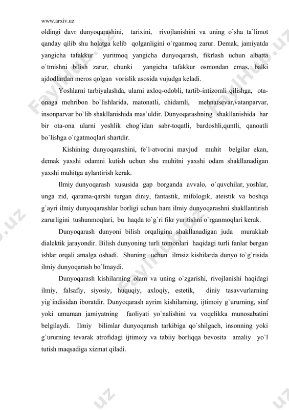 axsh ozuqa bilan ta`minlab turadi. har bir tarixiy davrning dunyoqarashi o`ziga xos bo`lib, mavjud tarixiy davrda u yoki bu ta`limotni nima uchun hukmron bo`lganligini bilish uchun oldingi davr dunyoqarashini, tarixini, rivojlanishini va uning o`sha ta`limot qanday qilib shu holatga kelib qolganligini o`rganmoq zarur. demak, jamiyatda yangicha tafakkur yuritmoq yangicha dunyoqarash, fikrlash uchun albatta o`tmishni bilish zarur, chunki yangicha tafakkur osmondan emas, balki ajdodlardan meros qolgan vorislik asosida vujudga keladi. yoshlarni tarbiyalashda, ularni axloq-odobli, tartib-intizomli qilishga, ota-onaga mehribon bo`lishlarida, matonatli, chidamli, mehnatsevar,vatanparvar, insonparvar bo`lib shakllanishida mas`uldir. dunyoqarashning shakllanishida har bir ota-ona ularni yoshlik chog`idan sabr-toqatli, bardoshli,quntli, qanoatli bo`lishga o`rgatmoqlari shartdir. kishining dunyoqarashini, fe`l-atvorini mavjud muhit belgilar ekan, demak yaxshi odamni kutish uchun shu muhitni yaxshi odam shakllanadigan yaxshi muhitga aylantirish kerak. ilmiy dunyoqarash xususida gap borganda avvalo, o`quvchilar, yoshlar, unga zid, qarama-qarshi turgan diniy, fantastik, mifologik, ateistik va boshqa g`ayri ilmiy dunyoqarashlar borligi uchun ham ilmiy dunyoqarashni shakllantirish zarurligini tushunmoqlari, bu …