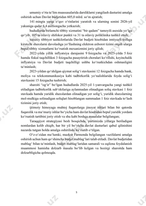 ga qoʻyib, 105 ta oilaviy shifokor punkti va 31 ta oilaviy poliklinika tashkil etish; xususiy tibbiyot tashkilotlarida davlat budjeti hisobidan imtiyozli toifaga kiruvchi shaxslarni davolashga yoʻllashning elektron axborot tizimi orqali ularga bepul tibbiy xizmatlarni koʻrsatish mexanizmini joriy qilish; 2022-yilda yillik inflyatsiya darajasini 9 foizgacha va 2023-yilda 5 foiz hamda fiskal taqchillikni 3 foizgacha pasaytirish choralari koʻrilishi, keyinchalik inflyatsiya va davlat budjeti taqchilligi ushbu koʻrsatkichdan oshmasligini taʻminlash; 2023-yildan qoʻshilgan qiymat soligʻi stavkasini 12 foizgacha hamda bank, moliya va telekommunikasiya kabi tadbirkorlik yoʻnalishlarida foyda soligʻi stavkasini 15 foizgacha tushirish; sharoiti “ogʻir” boʻlgan hududlarda 2025-yil 1-yanvargacha yangi tashkil etiladigan tadbirkorlik subʻektlariga aylanmadan olinadigan soliq stavkasi 1 foiz stavkada hamda yuridik shaxslardan olinadigan yer soligʻi, yuridik shaxslarning mol-mulkiga solinadigan soliqlari hisoblangan summadan 1 foiz stavkada toʻlash tizimini joriy etish; ijtimoiy himoyaga muhtoj fuqarolarga jinoyat ishlari bilan bir qatorda fuqarolik va maʻmuriy ishlar boʻyicha ham davlat hisobidan bepul yuridik yordam koʻrsatish tartibini joriy etish va …