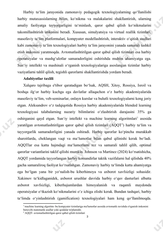 rorlar qabul qilish jarayonini optimallashtirish va harbiy boshqaruv tizimining moslashuvchanligini ta‘minlashga xizmat qiladi. asosiy qism harbiy ta‘lim jarayonida zamonaviy pedagogik texnologiyalarning qo‘llanilishi harbiy mutaxassislarning bilim, ko‘nikma va malakalarini shakllantirish, ularning amaliy faoliyatga tayyorgarligini ta‘minlash, qaror qabul qilish ko‘nikmalarini takomillashtirish imkonini beradi. xususan, simulyatsiya va virtual reallik tizimlari, masofaviy ta‘lim platformalari, kompyuter modellashtirish, interaktiv o‘qitish usullari kabi zamonaviy ta‘lim texnologiyalari harbiy ta‘lim jarayonini yanada samarali tashkil etish imkonini yaratmoqda. avtomatlashtirilgan qaror qabul qilish tizimlari esa harbiy operatsiyalar va mashg‘ulotlar samaradorligini oshirishda muhim ahamiyatga ega. sun‘iy intellekt va mashinali o‘rganish texnologiyalariga asoslangan tizimlar harbiy vaziyatlarni tahlil qilish, tegishli qarorlarni shakllantirishda yordam beradi. adabiyotlar taxlili xalqaro tajribaga e'tibor qaratadigan bo‘lsak, aqsh, xitoy, rossiya, isroil va boshqa ilg‘or harbiy kuchga ega davlatlar allaqachon o‘z harbiy akademiyalarida masofaviy ta‘lim, veb-seminarlar, onlayn kurslar va bulutli texnologiyalarni keng joriy etgan. aleksandrov o‘z tadqiqotida rossiya harbiy akademiyalarida blended learning texnologiyasi talabalarning nazariy bilimlarini o‘zlashtirish darajasini 35% ga oshirganini …