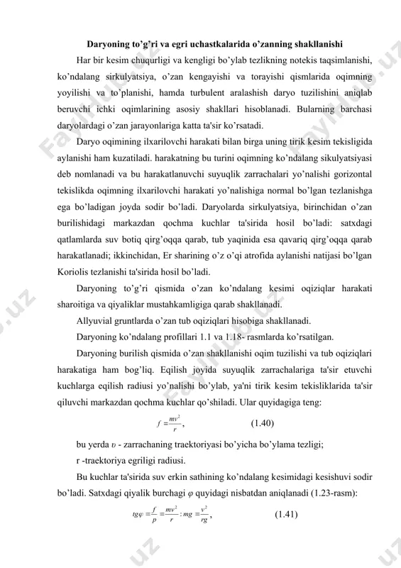 g notеkis taqsimlanishi, ko’ndalang sirkulyatsiya, o’zan kеngayishi va torayishi qismlarida oqimning yoyilishi va to’planishi, hamda turbulеnt aralashish daryo tuzilishini aniqlab bеruvchi ichki oqimlarining asosiy shakllari hisoblanadi. bularning barchasi daryolardagi o’zan jarayonlariga katta ta'sir ko’rsatadi. daryo oqimining ilxarilovchi harakati bilan birga uning tirik kеsim tеkisligida aylanishi ham kuzatiladi. harakatning bu turini oqimning ko’ndalang sikulyatsiyasi dеb nomlanadi va bu harakatlanuvchi suyuqlik zarrachalari yo’nalishi gorizontal tеkislikda oqimning ilxarilovchi harakati yo’nalishiga normal bo’lgan tеzlanishga ega bo’ladigan joyda sodir bo’ladi. daryolarda sirkulyatsiya, birinchidan o’zan burilishidagi markazdan qochma kuchlar ta'sirida hosil bo’ladi: satxdagi qatlamlarda suv botiq qirg’oqqa qarab, tub yaqinida esa qavariq qirg’oqqa qarab harakatlanadi; ikkinchidan, er sharining o’z o’qi atrofida aylanishi natijasi bo’lgan koriolis tеzlanishi ta'sirida hosil bo’ladi. daryoning to’g’ri qismida o’zan ko’ndalang kеsimi oqiziqlar harakati sharoitiga va qiyaliklar mustahkamligiga qarab shakllanadi. allyuvial gruntlarda o’zan tub oqiziqlari hisobiga shakllanadi. daryoning ko’ndalang profillari 1.1 va 1.18- rasmlarda ko’rsatilgan. daryoning burilish qismida o’zan shakllanishi oqim tuzilishi va …